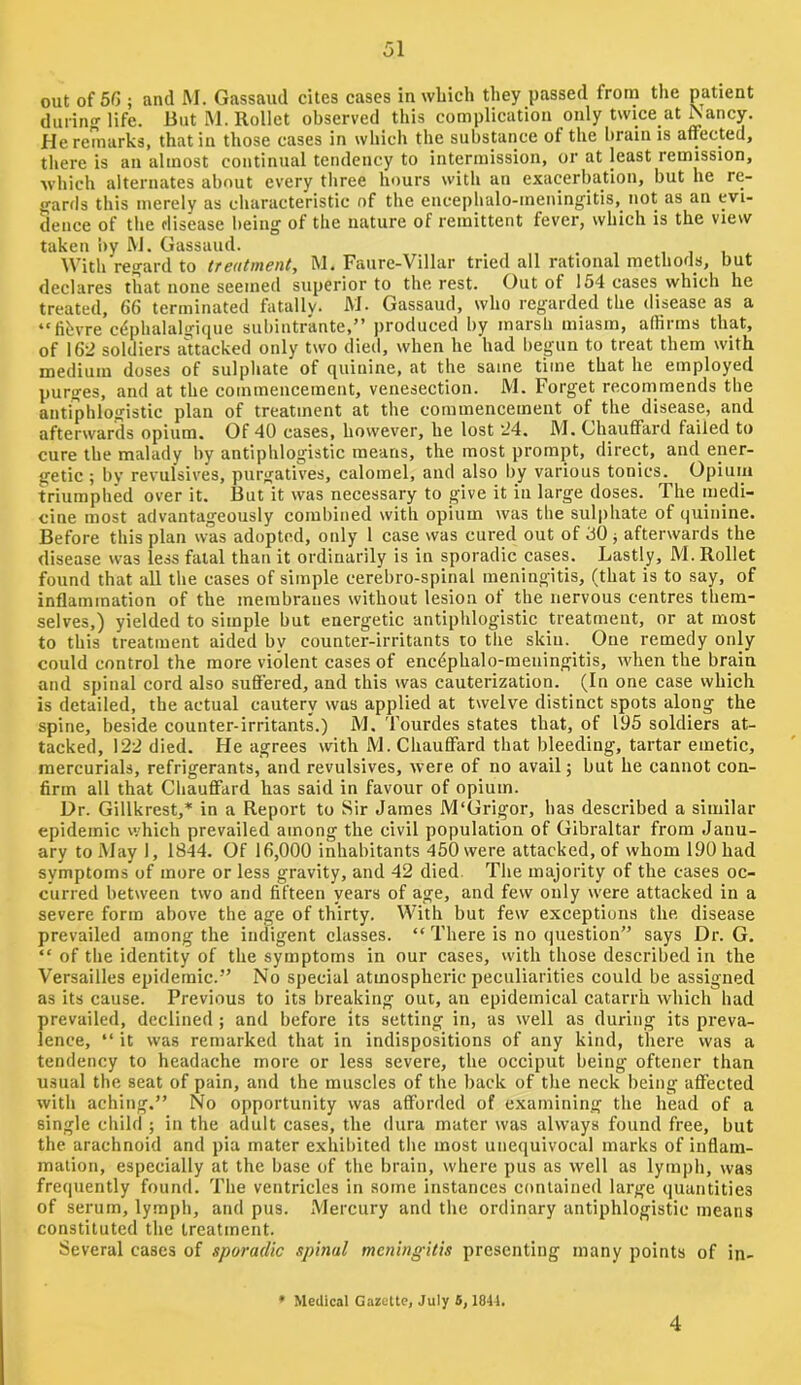 out of 5G ; and M. Gassaud cites cases in which they passed from the patient during life. liutM.RoUet observed this complication only twice at ^ancy. He remarks, that in those cases in which the substance of the brain is affected, there is an almost continual tendency to intermission, or at least remission, which alternates about every three hours with an exacerbation, but he rc- sjards this merely as characteristic of the encephalo-meningitis, not as an evi- dence of the disease being of the nature of remittent fever, which is the view taken iiy RJ. Gassaud. With regard to treatment, M. Faure-Villar tried all rational methods, but declares that none seemed superior to the rest. Out of 154 cases which he treated, 66 terminated fatally. M. Gassaud, who regarded the disease as a “lihvre cdphalalgicjue suhintrante,” produced by marsh miasm, affirms that, of 162 soldiers aUacked only two died, when he had begun to treat them with medium doses of sulphate of quinine, at the same time that he employed purges, and at the commencement, venesection. M. Forget recommends the antiphlogistic plan of treatment at the commencement of the disease, and afterwards opium. Of 40 cases, however, he lost 24. M. Chauffard failed to cure the malady by antiphlogistic means, the most prompt, direct, and ener- getic ; by revulsives, purgatives, calomel, and also by various tonics. Opium triumphed over it. But it was necessary to give it iu large doses. The medi- cine most advantageously combined with opium was the sulphate of quinine. Before this plan was adopted, only 1 case was cured out of 50 j afterwards the disease was less fatal than it ordinarily is in sporadic cases. Lastly, M. Rollet found that all the cases of simple cerebro-spinal meningitis, (that is to say, of inflammation of the membranes without lesion of the nervous centres them- selves,) yielded to simple but energetic antiphlogistic treatment, or at most to this treatment aided by counter-irritants to the skiu. One remedy only could control the more violent cases of encephalo-meningitis, when the brain and spinal cord also suflered, and this was cauterization. (In one case which is detailed, the actual cautery was applied at twelve distinct spots along the spine, beside counter-irritants.) M. Tourdes states that, of 195 soldiers at- tacked, 122 died. He agrees with M. Chauflard that bleeding, tartar emetic, mercurials, refrigerants, and revulsives, were of no avail; but he cannot con- firm all that Chauffard has said in favour of opium. Dr. Gillkrest,* in a Report to Sir James M'Grigor, has described a similar epidemic which prevailed among the civil population of Gibraltar from Janu- ary to May 1, 1844. Of 16,000 inhabitants 450 were attacked, of whom 190 had symptoms of more or less gravity, and 42 died. The majority of the cases oc- curred between two and fifteen years of age, and few only were attacked in a severe form above the age of thirty. With but few exceptions the disease prevailed among the indigent classes. “ There is no question” says Dr. G. “ of the identity of the symptoms in our cases, with those described iu the Versailles epidemic.” No special atmospheric peculiarities could be assigned as its cause. Previous to its breaking out, an epidemical catarrh which had prevailed, declined ; and before its setting in, as well as during its preva- lence, “ it was remarked that in indispositions of any kind, there was a tendency to headache more or less severe, the occiput being oftener than usual the seat of pain, and the muscles of the back of the neck being aflected with aching.” No opportunity was afforded of examining the head of a single child ; in the adult cases, the dura mater was always found free, but the arachnoid and pia mater exhibited the most unequivocal marks of inflam- mation, especially at the base of the brain, where pus as well as lymph, was frequently found. The ventricles in some instances contained large quantities of serum, lymph, and pus. Mercury and the ordinary antiphlogistic means constituted the treatment. Several cases of sporadic spinal meningitis presenting many points of in- ’ Medical Gazette, July 5,1841. 4