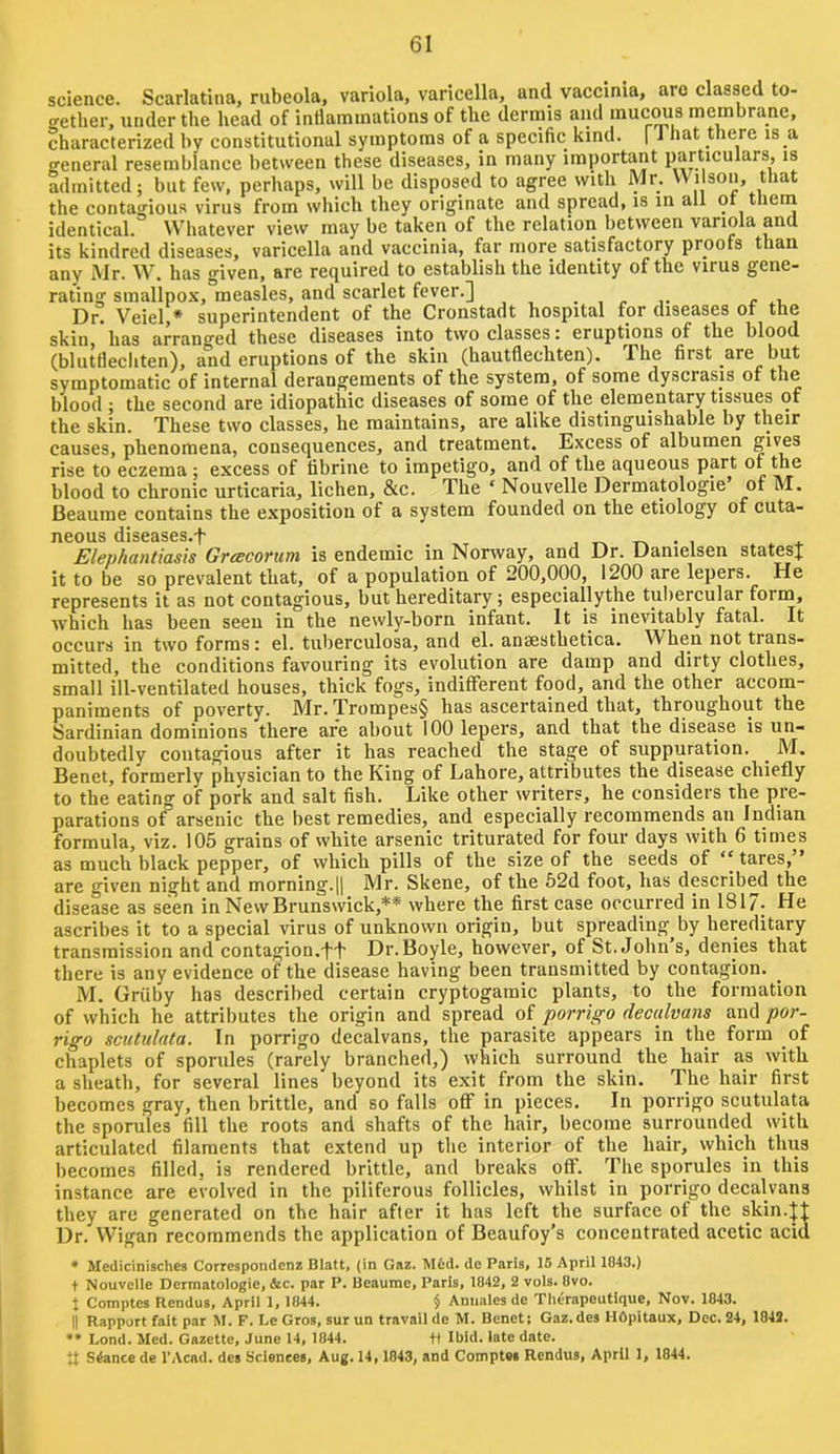 science. Scarlatina, rubeola, variola, varicella, and vaccinia, are classed to- gether, under the head of intiaminations of the dermis and muc^s membrane, characterized by constitutional symptoms of a specific kind. | That there is a general resemblance lietween these diseases, in many important particulars, is admitted; but few, perhaps, will be disposed to agree with Mr. Wilson, that the contagious virus from which they originate and spread, is in all ot thern identical. Whatever view may be taken of the relation between variola and its kindred diseases, varicella and vaccinia, far more satisfactory proofs than any Mr. W. has given, are required to establish the identity of the virus gene- rating smallpo.x, measles, and scarlet fever.] <■ ..i Dr. Vciel,* superintendent of the Cronstadt hospital for diseases of the skin, has arranged these diseases into two classes: eruptions of the blood (blutflechten), and eruptions of the skin (hautflechten). The first are but symptomatic of internal derangements of the system, of some dyscrasis of the blood ; the second are idiopathic diseases of some of the elementary tissues of the skin. These two classes, he maintains, are alike distinguishable by their causes, phenomena, consequences, and treatment. Excess of albumen rise to eczema ; excess of tibrine to impetigo, and of the aqueous part of the blood to chronic urticaria, lichen, &c. The ‘ Nouvelle Dermatologie of M. Beaume contains the exposition of a system founded on the etiology of cuta- neous diseases.f , i + Elephanliasis Greecorum is endemic in Norway, and Dr. Uanielsen statesj it to be so prevalent that, of a population of 200,000, 1200 are lepers. He represents it as not contagious, but hereditary; especiallythe tuliercular form, which has been seen in the newly-born infant. It is inevitably fatal. It occurs in two forms i el. tuberculosa, and el. ansesthetica. When not trans- mitted, the conditions favouring its evolution are damp and dirty clothes, small ill-ventilated houses, thick fogs, indifferent food, and the other accom- paniments of poverty. Mr. Trompes§ has ascertained that, throughout the Sardinian dominions there are about 100 lepers, and that the disease is un- doubtedly contagious after it has reached the stage of suppuration. ^ M. Benet, formerly physician to the King of Lahore, attributes the disease chiefly to the eating of pork and salt fish. Like other writers, he considers the pre- parations of arsenic the best remedies, and especially recommends an Indian formula, viz. 105 grains of white arsenic triturated for four days with 6 times as much black pepper, of which pills of the size of the seeds of ‘‘ tares, are giv'en night and morning.|| Mr. Skene, of the 62d foot, has described the disease as seen in New Brunswick,** where the first case occurred in 1817- He ascribes it to a special virus of unknown origin, but spreading by hereditary transmission and contagion.tf Dr. Boyle, however, of St. John’s, denies that there is any evidence of the disease having been transmitted by contagion. M. Griiby has described certain cryptogamic plants, to the formation of which he attributes the origin and spread of porrigo decalvans and por- rigo scutulata. In porrigo decalvans, the parasite appears in the form of chaplets of sporules (rarely branched,) which surround the hair as with a sheath, for several lines beyond its exit from the skin. The hair first becomes gray, then brittle, and so falls off in pieces. In porrigo scutulata the sporules fill the roots and shafts of the hair, become surrounded with articulated filaments that extend up the interior of the hair, which thus becomes filled, is rendered brittle, and breaks off. The sporules in this instance are evolved in the piliferous follicles, whilst in porrigo decalvans they are generated on the hair after it has left the surface of the skin.|t Dr. Wigan recommends the application of Beaufoy’s concentrated acetic acid • Medicinisches Correspondenz Blatt, {in Gaz. Mfcd. dc Paris, 15 April 1843.) t Nouvelle Dermatologie, &c. par P. Beaume, Paris, 1842, 2 vols. 8vo. X Comptes Rendus, April 1, 1844. § Aniiales de Tlierapeutique, Nov. 1843. II Rapport fait par M. F. Le Gros, sur un travail de M. Benet; Gaz.des HOpitaux, Dec. 24, 1842. •• Lond. Med. Gazette, June 14, 1844. +t Ibid, late date. tt Stance de I’Acad. des Sciences, Aug. 14, 1843, and Comptes Rendus, April 1, 1844.