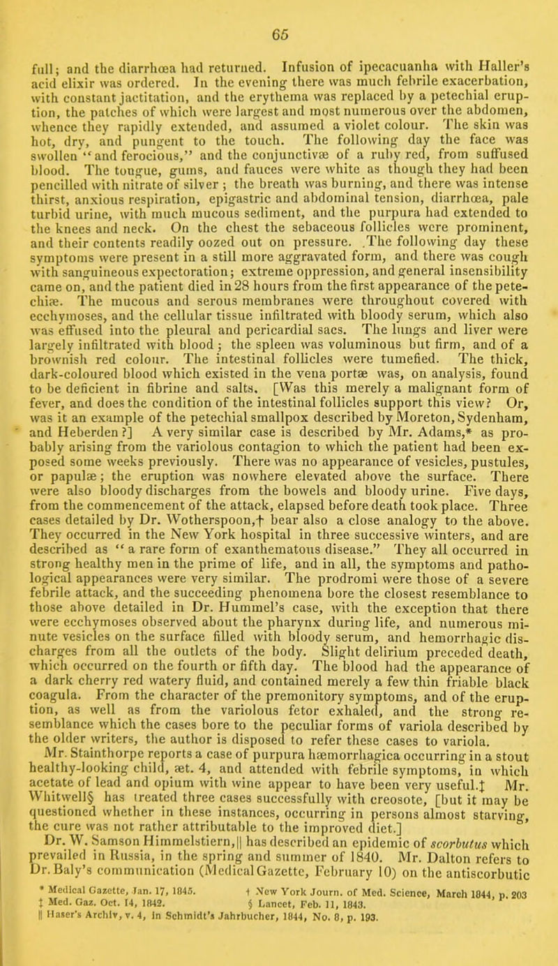 full; and the diarrhoea had returned. Infusion of ipecacuanha with Haller’s acid elixir was ordered. In the evening there was much febrile exacerbation, with constant jactitation, and the erythema was replaced by a petechial erup- tion, the patches of which were largest and most numerous over the abdomen, whence they rapidly extended, and assumed a violet colour. The skin was hot, dry, and pungent to the touch. The following day the face was swollen'** and ferocious,” and the conjunctive of a ruby red, from suffused blood. The tongue, gums, and fauces were white as though they had been pencilled with nitrate of silver ; the breath was burning, and there was intense thirst, anxious respiration, epigastric and abdominal tension, diarrhoea, pale turhid urine, with much mucous sediment, and the purpura had extended to the knees and neck. On the chest the sebaceous follicles were prominent, and their contents readily oozed out on pressure. .The following day these symptoms were present in a still more aggravated form, and there was cough with sanguineous expectoration; extreme oppression, and general insensibility came oni and the patient died in 28 hours from the first appearance of thepete- chiae. The mucous and serous membranes were throughout covered with ecchymoses, and the cellular tissue infiltrated with bloody serum, which also was effused into the pleural and pericardial sacs. The lungs and liver were largely infiltrated with blood ; the spleen was voluminous but firm, and of a brownish red colour. The intestinal follicles were tumefied. The thick, dark-coloured blood which existed in the vena portae was, on analysis, found to be deficient in fibrine and salts. [Was this merely a malignant form of fever, and does the condition of the intestinal follicles support this view? Or, was it an example of the petechial smallpox described by Moreton, Sydenham, and Heberden ?] A very similar case is described by Mr. Adams,* as pro- bably arising from the variolous contagion to which the patient had been ex- posed some weeks previously. There was no appearance of vesicles, pustules, or papulae; the eruption was nowhere elevated above the surface. There were also bloody discharges from the bowels and bloody urine. Five days, from the commencement of the attack, elapsed before death took place. Three cases detailed by Dr. Wotherspoon,f bear also a close analogy to the above. They occurred in the New York hospital in three successive \vinters, and are described as ” a rare form of exanthematous disease.” They all occurred in strong healthy men in the prime of life, and in all, the symptoms and patho- logical appearances were very similar. The prodromi were those of a severe febrile attack, and the succeeding phenomena bore the closest resemblance to those above detailed in Dr. Hummel’s case, with the exception that there were ecchymoses observed about the pharynx during life, and numerous mi- nute vesicles on the surface filled with bloody serum, and hemorrhagic dis- charges from all the outlets of the body. Slight delirium preceded death, which occurred on the fourth or fifth day. The blood had the appearance of a dark cherry red watery fluid, and contained merely a few thin friable black coagula. From the character of the premonitory symptoms, and of the erup- tion, as well_ as from the variolous fetor exhaled, and the strong re- semblance which the cases bore to the peculiar forms of variola described by the older writers, tlie author is disposed to refer these cases to variola. Mr. Stainthorpc reports a case of purpura haemorrhagica occurring in a stout healthy-looking child, set. 4, and attended with febrile symptoms, in which acetate of lead and opium with wine appear to have been very useKil.J Mr. Whitvvell§ has treated three cases successfully with creosote, [but it may be questioned whether in these instances, occurring in persons almost starving, the cure was not rather attributable to the improved diet.] ’ Dr. W. Samson Himmelstiern,II has described an epidemic of scorbutus which prevailed in Russia, in the spring and summer of 1840. Mr. Dalton refers to Dr. Baly’s communication (MedicalGazette, February 10) on the antiscorbutic • Medical Gazette, Ian. 17, 1045. 1 New York Journ. of Med. Science, March 1044 p. 203 J Med. Gaz. Oct. 14, 1042. § Lancet, Feb. 11, 1043. II llaser's Archlv, v. 4, In Schmidt’s Jahrbucher, 1044, No. 0, p. 193.