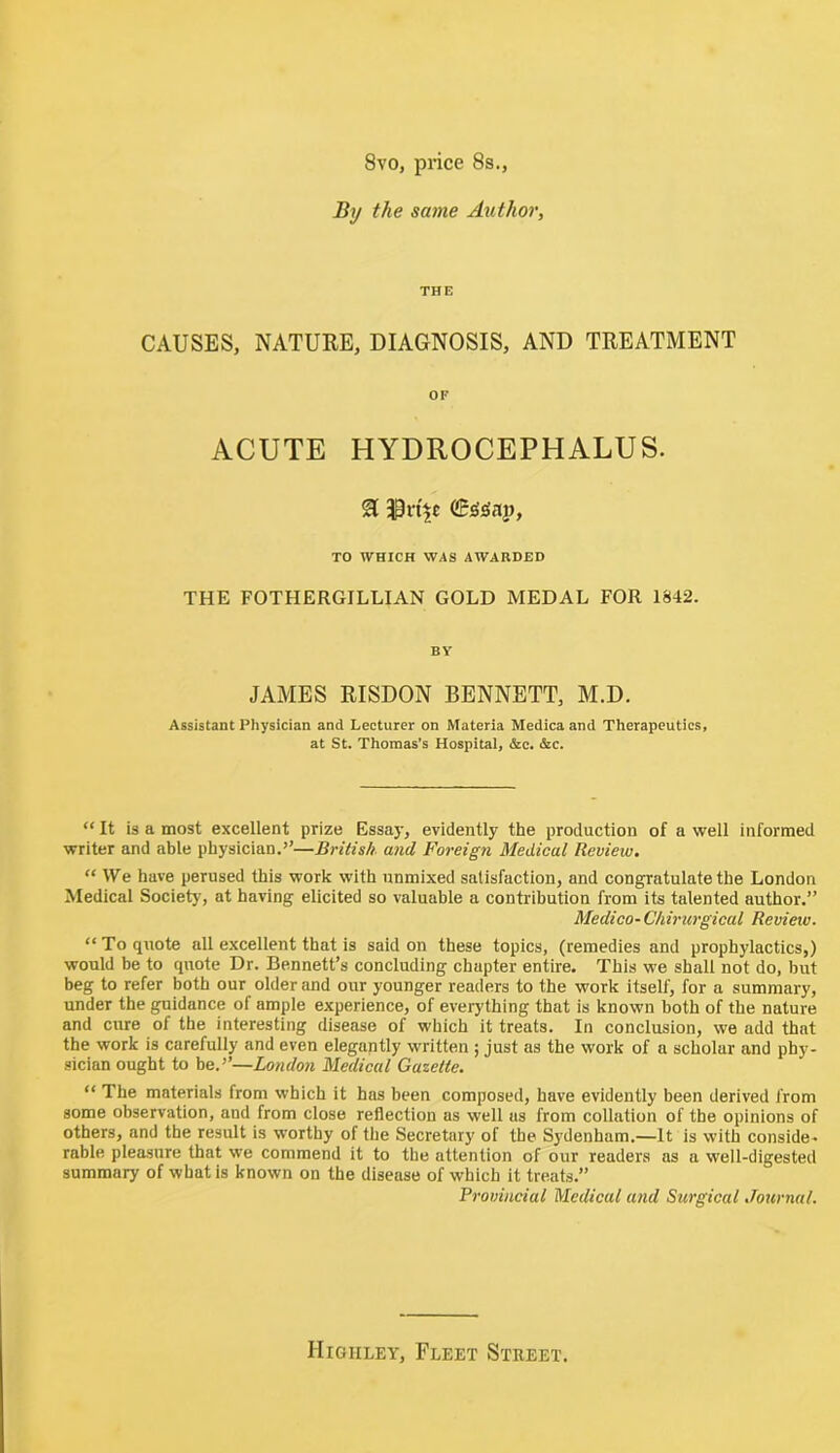 8vo, price 8s., By the same Author, THE CAUSES, NATURE, DIAGNOSIS, AND TREATMENT OF ACUTE HYDROCEPHALUS. SI TO WHICH WAS AWARDED THE FOTHERGILLIAN GOLD MEDAL FOR 1842. BY JAMES RISDON BENNETT, M.D. Assistant Physician and Lecturer on Materia Medica and Therapeutics, at St. Thomas’s Hospital, &c. &c. “ It is a most excellent prize Essay, evidently the production of a well informed writer and able physician.’’—British and Foreign Medical Review. “ We have perused this work with unmixed satisfaction, and congratulate the London Medical Society, at having elicited so valuable a contribution from its talented author.” Medico- Chiriirgical Review. “To quote all excellent that is said on these topics, (remedies and prophylactics,) would be to quote Dr. Bennett’s concluding chapter entire. This we shall not do, but beg to refer both our older and our younger readers to the work itself, for a summary, under the guidance of ample experience, of everj'thing that is known both of the nature and cure of the interesting disease of which it treats. In conclusion, we add that the work is carefully and even elegantly written ; just as the work of a scholar and phy- sician ought to be.’’—London Medical Gazette. “ The materials from which it has been composed, have evidently been derived from some observation, and from close reflection as well us from collation of the opinions of others, and the result is worthy of the Secretary of the Sydenham.—It is with conside- rable pleasure that we commend it to the attention of our readers as a well-digested summary of what is known on the disease of which it treats.” Provincial Medical and Surgical Journal. Higiiley, Fleet Street.