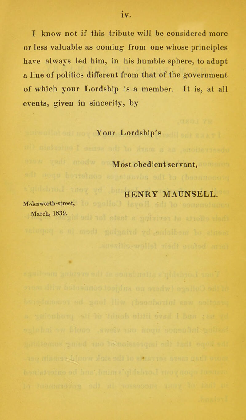 IV. I know not if this tribute will be considered more or less valuable as coming from one whose principles have always led him, in his humble sphere, to adopt a line of politics different from that of the government of which your Lordship is a member. It is, at all events, given in sincerity, by Your Lordship’s Most obedient servant. Molesworth-street, March, 1839. HENRY MAUNSELL.