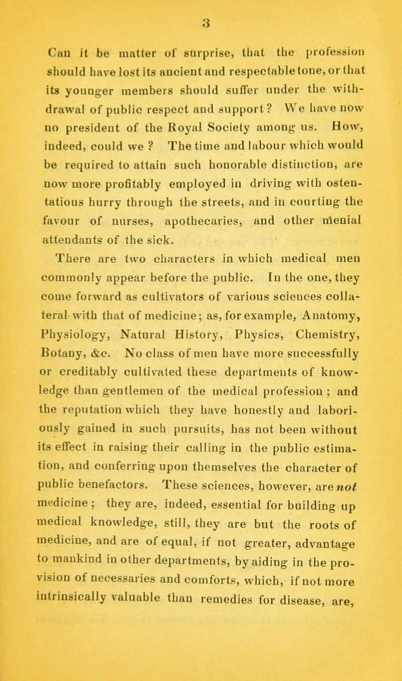 Can it be matter of surprise, tlmt the profession should have lost its ancient and respectable tone, or that its younger members should suffer under the with- drawal of public respect and support? We have now no president of the Royal Society among us. How, indeed, could we ? The time and labour which would be required to attain such honorable distinction, are now more profitably employed in driving with osten- tatious hurry through the streets, and in courting the favour of nurses, apothecaries, and other nienial attendants of the sick. There are two characters in which medical men commonly appear before the public. In the one, they come forward as cultivators of various sciences colla- teral-with that of medicine; as, for example. Anatomy, Physiology, Natural History, Physics, Chemistry, Botany, &c. No class of men have more successfully or creditably cultivated these departments of know- ledge than gentlemen of the medical profession ; and the reputation which they have honestly and labori- ously gained in such pursuits, has not been without its effect in raising their calling in the public estima- tion, and conferring upon themselves the character of public benefactors. These sciences, however, arewo^ medicine ; they are, indeed, essential for building up medical knowledge, still, they are but the roots of medicine, and are of equal, if not greater, advantage to mankind in other departments, by aiding in the pro- vision of necessaries and comforts, which, if not more intrinsically valuable than remedies for disease, are.