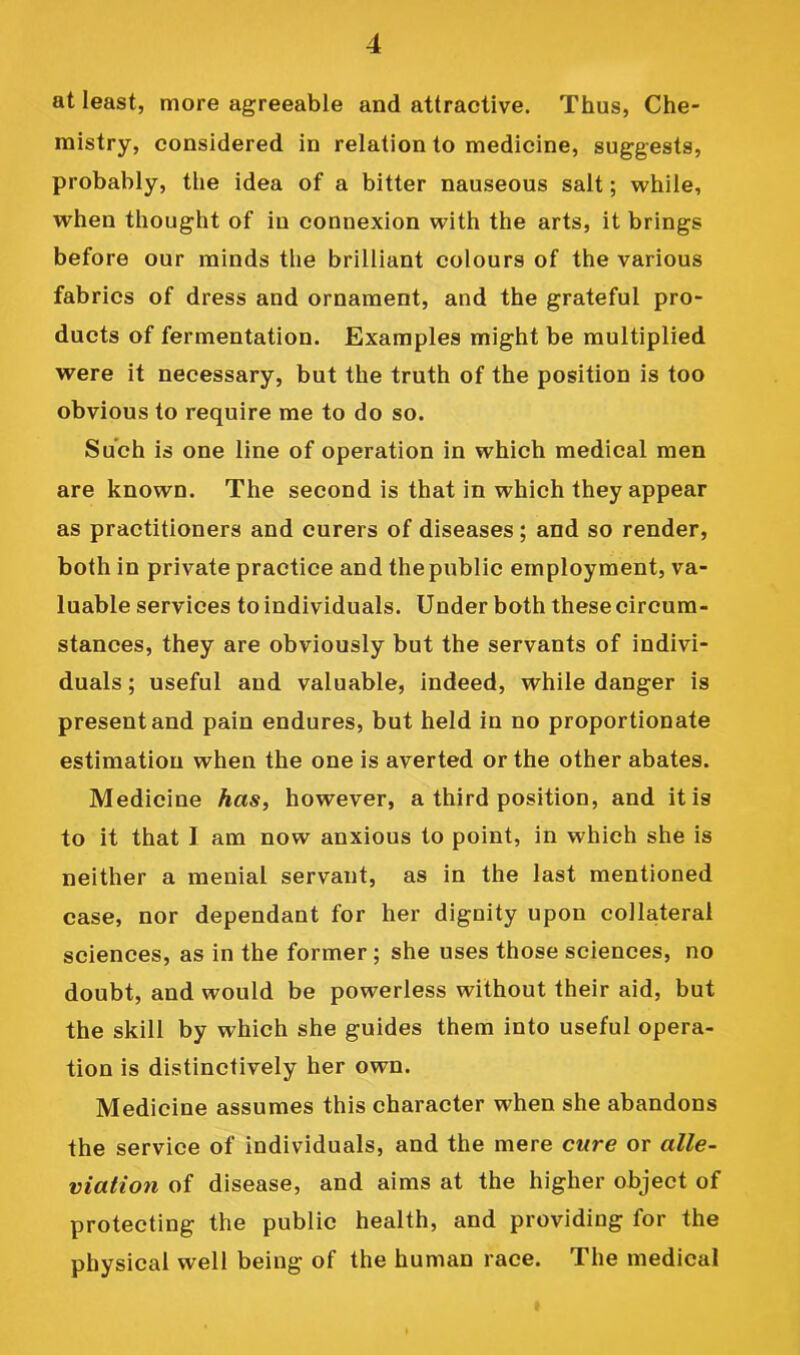 at least, more agreeable and attractive. Thus, Che- mistry, considered in relation to medicine, suggests, probably, the idea of a bitter nauseous salt; while, when thought of in connexion with the arts, it brings before our minds the brilliant colours of the various fabrics of dress and ornament, and the grateful pro- ducts of fermentation. Examples might be multiplied were it necessary, but the truth of the position is too obvious to require me to do so. Such is one line of operation in which medical men are known. The second is that in which they appear as practitioners and curers of diseases; and so render, both in private practice and the public employment, va- luable services to individuals. Under both these circum- stances, they are obviously but the servants of indivi- duals ; useful and valuable, indeed, while danger is present and pain endures, but held in no proportionate estimation when the one is averted or the other abates. Medicine has^ however, a third position, and it is to it that I am now anxious to point, in which she is neither a menial servant, as in the last mentioned case, nor dependant for her dignity upon collateral sciences, as in the former; she uses those sciences, no doubt, and would be powerless without their aid, but the skill by which she guides them into useful opera- tion is distinctively her own. Medicine assumes this character when she abandons the service of individuals, and the mere cure or alle- viation of disease, and aims at the higher object of protecting the public health, and providing for the physical well being of the human race. The medical