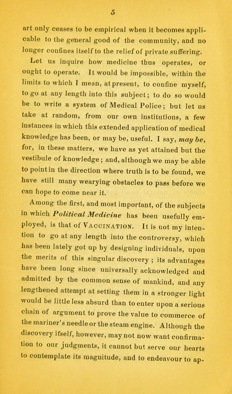 art only ceases to be empirical when it becomes appli- cable to the general good of the community, and no longer confines itself to the relief of private suffering. Let us inquire how medicine thus operates, or ought to operate. It would be impossible, within the limits to which I mean, at present, to confine myself, to go at any length into this subject; to do so would be to write a system of Medical Police; but let us take at random, from our own institutions, a few instances in which this extended application of medical knowledge has been, or may be, useful. I say, ma^ be, for, in these matters, we have as yet attained but the vestibule of knowledge; and, although we may be able to point in the direction where truth is to be found, we have still many wearying obstacles to pass before we can hope to come near it. Among the first, and most important, of the subjects in which Political Medicine has been usefully em- ployed, is that of Vaccination. It is not my inten- tion to go at any length into the controversy, which has been lately got up by designing individuals, upon the merits of this singular discovery ; its advantages have been long since universally acknowledged and admitted by the common sense of mankind, and any lengthened attempt at setting them in a stronger light would be little less absurd than to enter upon a serious chain of argument to prove the value to commerce of the mariner’s needle or the steam engine. Although the discovery itself, however, may not now want confirma- tion to our judgments, it cannot but serve our hearts to contemplate its magnitude, and to endeavour to ap-