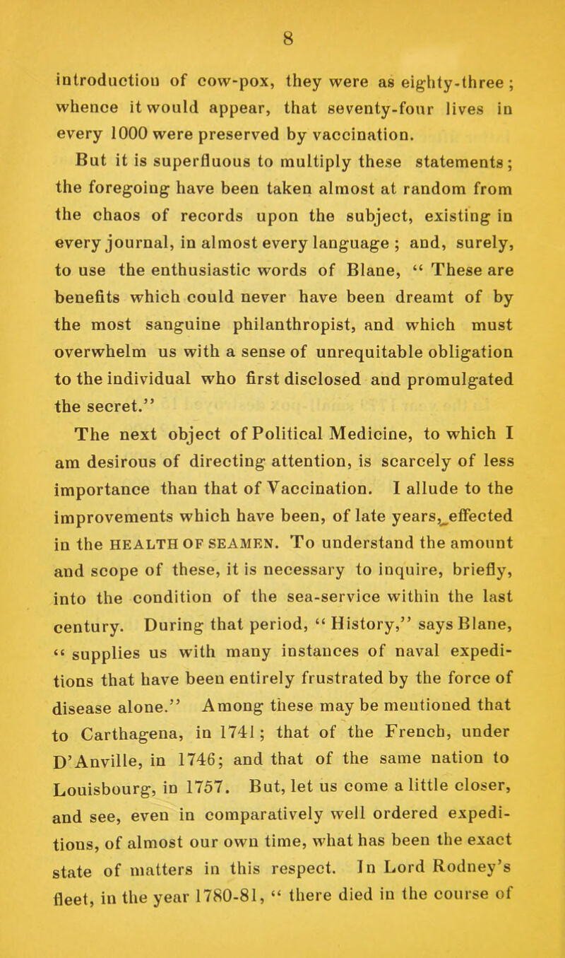 introduction of cow-pox, they were as eighty-three ; whence it would appear, that seventy-four lives in every 1000 were preserved by vaccination. But it is superfluous to multiply these statements; the foregoing have been taken almost at random from the chaos of records upon the subject, existing in every journal, in almost every language ; and, surely, to use the enthusiastic words of Blane, “ These are benefits which could never have been dreamt of by the most sanguine philanthropist, and which must overwhelm us with a sense of unrequitable obligation to the individual who first disclosed and promulgated the secret.” The next object of Political Medicine, to which I am desirous of directing attention, is scarcely of less importance than that of Vaccination. I allude to the improvements which have been, of late years,^effected in the health of seamen. To understand the amount and scope of these, it is necessary to inquire, briefly, into the condition of the sea-service within the last century. During that period, “ History,” says Blane, “ supplies us with many instances of naval expedi- tions that have been entirely frustrated by the force of disease alone.” Among these may be mentioned that to Carthagena, in 1741; that of the French, under D’Anville, in 1746; and that of the same nation to Louisbourg, in 1757. But, let us come a little closer, and see, even in comparatively well ordered expedi- tions, of almost our own time, what has been the exact state of matters in this respect. In Lord Rodney’s fleet, in the year 1780-81, “ there died in the course of