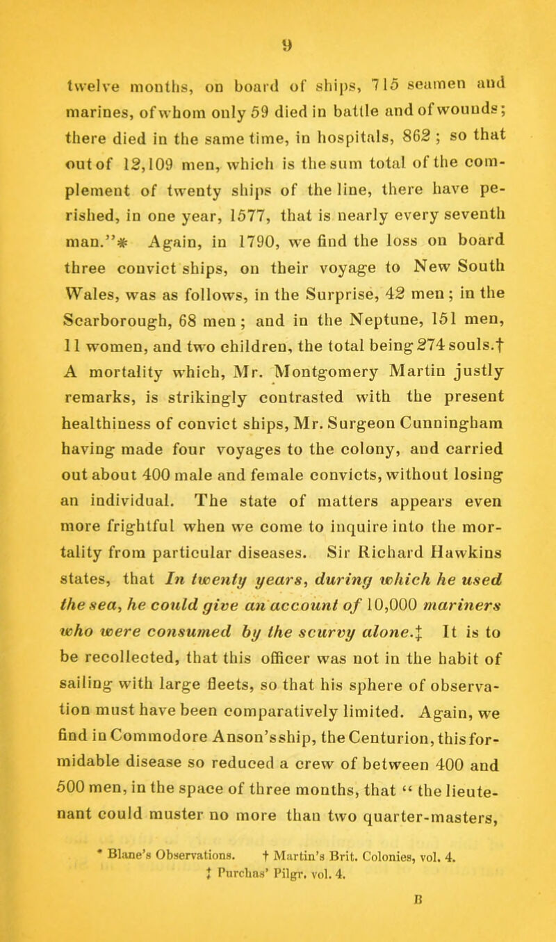 twelve months, on board of ships, 715 seamen and marines, of whom only 59 died in battle and of wounds; there died in the same time, in hospitals, 862 ; so that out of 12,109 men, which is the sum total of the com- plement of twenty ships of the line, there have pe- rished, in one year, 1577, that is nearly every seventh man.”# Again, in 1790, we find the loss on board three convict ships, on their voyage to New South Wales, was as follows, in the Surprise, 42 men; in the Scarborough, 68 men; and in the Neptune, 151 men, 11 women, and two children, the total being 274 souls,f A mortality which, Mr. Montgomery Martin justly remarks, is strikingly contrasted with the present healthiness of convict ships, Mr. Surgeon Cunningham having made four voyages to the colony, and carried out about 400 male and female convicts, without losing an individual. The state of matters appears even more frightful when we come to inquire into the mor- tality from particular diseases. Sir Richard Hawkins states, that In twenty years, during which he used the sea, he could give an account of 10,000 mariners who were consumed by the scurvy alone.\ It is to be recollected, that this officer was not in the habit of sailing with large fleets, so that his sphere of observa- tion must have been comparatively limited. Again, we find in Commodore Anson’sship, the Centurion, this for- midable disease so reduced a crew of between 400 and 500 men, in the space of three months, that “ the lieute- nant could muster no more than two quarter-masters, * Blane’s Observations. f Martin’s Brit. Colonies, vol. 4. J Purclms’ Pilgr, vol. 4. B