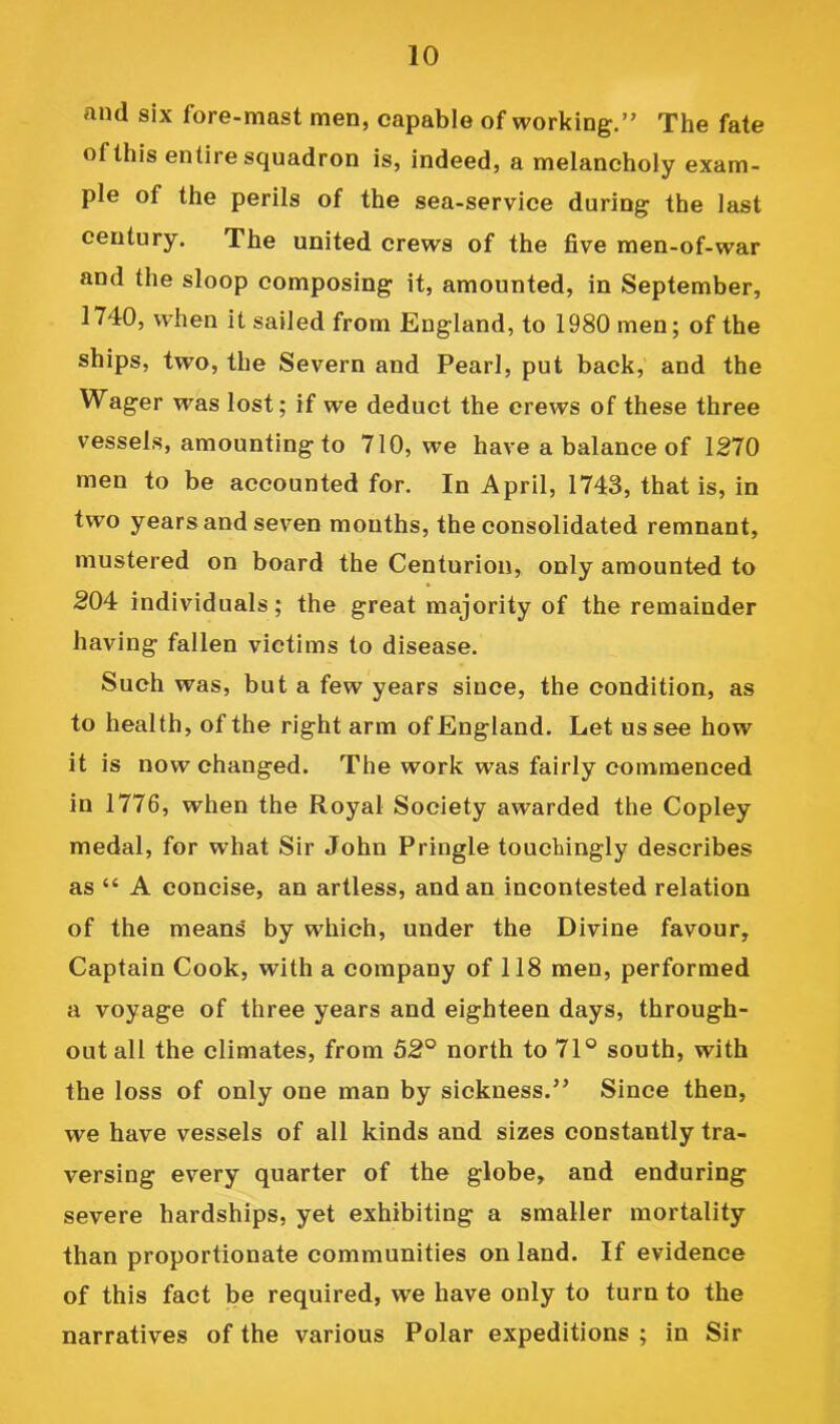 and six fore-mast men, capable of working.” The fate of this entire squadron is, indeed, a melancholy exam- ple of the perils of the sea-service during the last century. The united crews of the five men-of-war and the sloop composing it, amounted, in September, 1740, when it sailed from England, to 1980 men; of the ships, two, the Severn and Pearl, put back, and the Wager was lost; if we deduct the crews of these three vessels, amounting to 710, we have a balance of 1270 men to be accounted for. In April, 1743, that is, in two years and seven mouths, the consolidated remnant, mustered on board the Centurion, only amounted to 204 individuals; the great majority of the remainder having fallen victims to disease. Such was, but a few years since, the condition, as to health, of the right arm of England. Let us see how it is now changed. The work was fairly commenced in 1776, when the Royal Society awarded the Copley medal, for what Sir John Pringle touchingly describes as “ A concise, an artless, and an incontested relation of the means' by which, under the Divine favour. Captain Cook, with a company of 118 men, performed a voyage of three years and eighteen days, through- out all the climates, from 52° north to 71° south, with the loss of only one man by sickness.” Since then, we have vessels of all kinds and sizes constantly tra- versing every quarter of the globe, and enduring severe hardships, yet exhibiting a smaller mortality than proportionate communities on land. If evidence of this fact be required, we have only to turn to the narratives of the various Polar expeditions ; in Sir