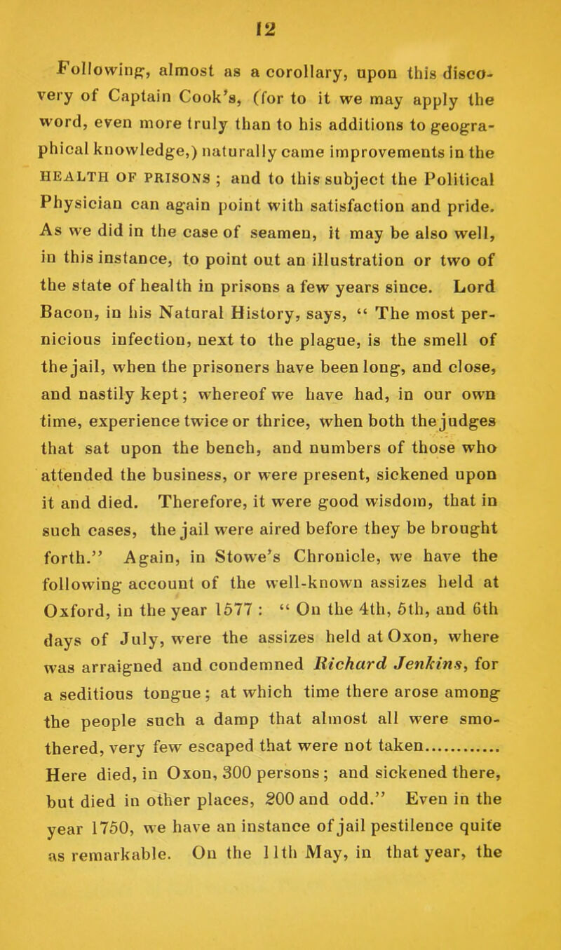 Followinfj;’, almost as a corollary, upon this disco- very of Captain Cook’s, (for to it we may apply the word, even more truly than to his additions to geogra- phical knowledge,) naturally came improvements in the HEALTH OF PRISONS ; and to this subject the Political Physician can again point with satisfaction and pride. As we did in the case of seamen, it may be also well, in this instance, to point out an illustration or two of the state of health in prisons a few years since. Lord Bacon, in his Natural History, says, “ The most per- nicious infection, next to the plague, is the smell of the jail, when the prisoners have been long, and close, and nastily kept; whereof we have had, in our own time, experience twice or thrice, when both the judges that sat upon the bench, and numbers of those who attended the business, or were present, sickened upon it and died. Therefore, it were good wisdom, that in such cases, the jail were aired before they be brought forth.” Again, in Stow'e’s Chronicle, we have the following account of the well-known assizes held at Oxford, in the year 1577 : “ On the 4th, 5th, and 6th days of July, were the assizes heldatOxon, where was arraigned and condemned Richard Jenkins, for a seditious tongue; at which time there arose among the people such a damp that almost all were smo- thered, very few escaped that were not taken Here died, in Oxon, 300 persons; and sickened there, but died in other places, 200 and odd.” Even in the year 1750, we have an instance of jail pestilence quite as remarkable. On the 11th May, in that year, the