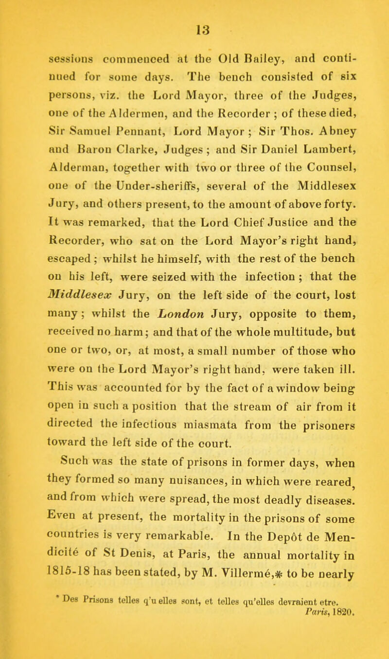 sessions commenced at the Old Bailey, and conti- nued for some days. The bench consisted of six persons, viz. the Lord Mayor, three of the Judges, one of the Aldermen, and the Recorder ; of these died. Sir Samuel Pennant, Lord Mayor; Sir Thos. Abney and Baron Clarke, Judges; and Sir Daniel Lambert, Alderman, together with two or three of the Counsel, one of the Under-sheriffs, several of the Middlesex Jury, and others present, to the amount of above forty. It w’as remarked, that the Lord Chief Justice and the Recorder, who sat on the Lord Mayor’s right hand, escaped ; whilst he himself, with the rest of the bench on his left, were seized with the infection ; that the Middlesex Jury, on the left side of the court, lost many; whilst the London Jury, opposite to them, received no harm; and that of the whole multitude, but one or tw o, or, at most, a small number of those who were on the Lord Mayor’s right hand, were taken ill. This was accounted for by the fact of a window being open in such a position that the stream of air from it directed the infectious miasmata from the prisoners toward the left side of the court. Such was the state of prisons in former days, when they formed so many nuisances, in which were reared, and from which were spread, the most deadly diseases. Even at present, the mortality in the prisons of some countries is very remarkable. In the Dep6t de Men- dicite of St Denis, at Paris, the annual mortality in 1815-18 has been stated, by M. Villerm^,# to be nearly Des Prisons telles q’u dies sent, et telles qu’elles devraient etre. Paris, 1820.