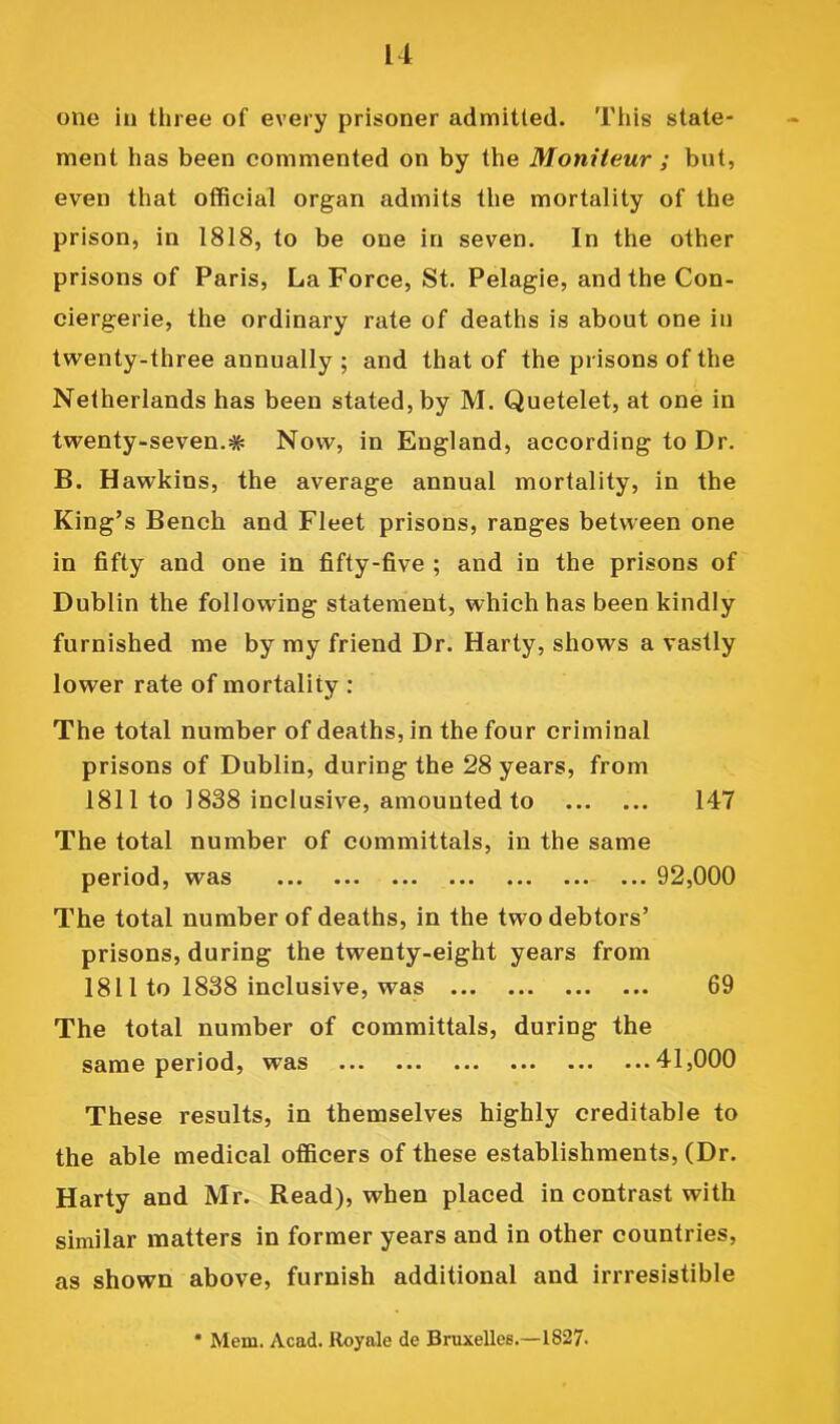 u one in tliree of every prisoner admitted. This state- ment has been commented on by the Moniteur ; but, even that official organ admits the mortality of the prison, in 1818, to be one in seven. In the other prisons of Paris, La Force, St. Pelagie, andtheCon- ciergerie, the ordinary rate of deaths is about one in twenty-three annually ; and that of the prisons of the Netherlands has been stated, by M. Quetelet, at one in twenty-seven.# Now, in England, according to Dr. B. Hawkins, the average annual mortality, in the King’s Bench and Fleet prisons, ranges between one in fifty and one in fifty-five ; and in the prisons of Dublin the following statement, which has been kindly furnished me by my friend Dr. Harty, shows a vastly lower rate of mortality : The total number of deaths, in the four criminal prisons of Dublin, during the 28 years, from 1811 to 1838 inclusive, amounted to 147 The total number of committals, in the same period, was 92,000 The total number of deaths, in the two debtors’ prisons, during the twenty-eight years from 1811 to 1838 inclusive, was 69 The total number of committals, during the same period, was 41,000 These results, in themselves highly creditable to the able medical officers of these establishments, (Dr. Harty and Mr. Read), when placed in contrast with similar matters in former years and in other countries, as shown above, furnish additional and irrresistible Mem. Acad. Royale de Bruxelles.—1827.