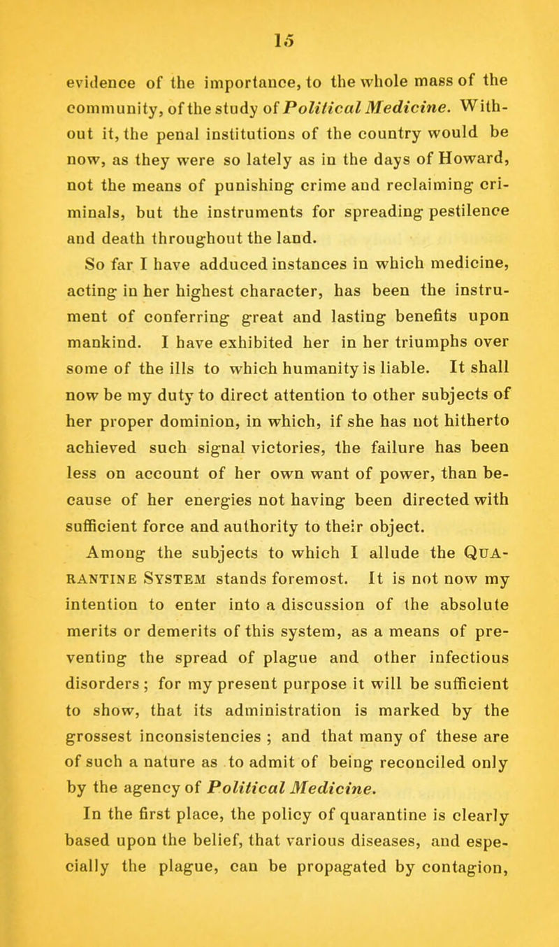 evidence of the importance, to the whole mass of the community, of the study of Political Medicine. With- out it, the penal institutions of the country would be now, as they were so lately as in the days of Howard, not the means of punishing crime and reclaiming cri- minals, but the instruments for spreading pestilence and death throughout the land. So far I have adduced instances in which medicine, acting in her highest character, has been the instru- ment of conferring great and lasting benefits upon mankind. I have exhibited her in her triumphs over some of the ills to which humanity is liable. It shall now be my duty to direct attention to other subjects of her proper dominion, in which, if she has not hitherto achieved such signal victories, the failure has been less on account of her own want of power, than be- cause of her energies not having been directed with sufficient force and authority to their object. Among the subjects to which I allude the Qua- rantine System stands foremost. It is not now my intention to enter into a discussion of the absolute merits or demerits of this system, as a means of pre- venting the spread of plague and other infectious disorders ; for my present purpose it will be sufficient to show, that its administration is marked by the grossest inconsistencies ; and that many of these are of such a nature as to admit of being reconciled only by the agency of Political Medicine. In the first place, the policy of quarantine is clearly based upon the belief, that various diseases, and espe- cially the plague, can be propagated by contagion.