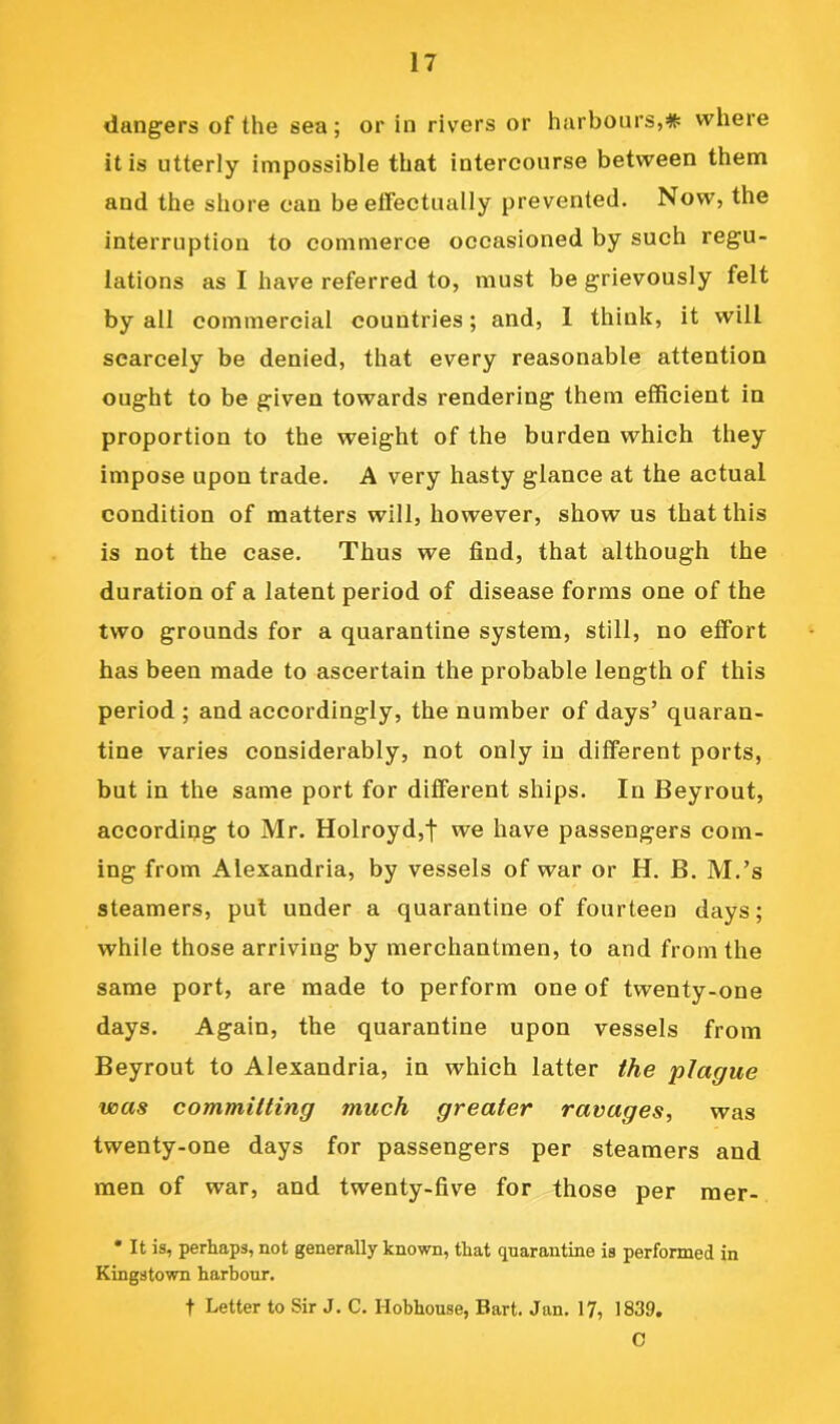 dangers of the sea; or in rivers or harbours,* where it is utterly impossible that intercourse between them and the shore can be effectually prevented. Now, the interruption to commerce occasioned by such regu- lations as I have referred to, must be grievously felt by all commercial countries; and, 1 think, it will scarcely be denied, that every reasonable attention ought to be given towards rendering them efficient in proportion to the weight of the burden which they impose upon trade. A very hasty glance at the actual condition of matters will, however, show us that this is not the case. Thus we find, that although the duration of a latent period of disease forms one of the two grounds for a quarantine system, still, no effort has been made to ascertain the probable length of this period ; and accordingly, the number of days’ quaran- tine varies considerably, not only in different ports, but in the same port for different ships. In Beyrout, according to Mr. Holroyd,t we have passengers com- ing from Alexandria, by vessels of war or H. B. M.’s steamers, put under a quarantine of fourteen days; while those arriving by merchantmen, to and from the same port, are made to perform one of twenty-one days. Again, the quarantine upon vessels from Beyrout to Alexandria, in which latter the plague voas committing much greater ravages, was twenty-one days for passengers per steamers and men of war, and twenty-five for those per raer- * It is, perhaps, not generally known, that quarantine is performed in Kingstown harbour. t Letter to Sir J. C. Hobhouse, Bart. Jan. 17, 1839. C