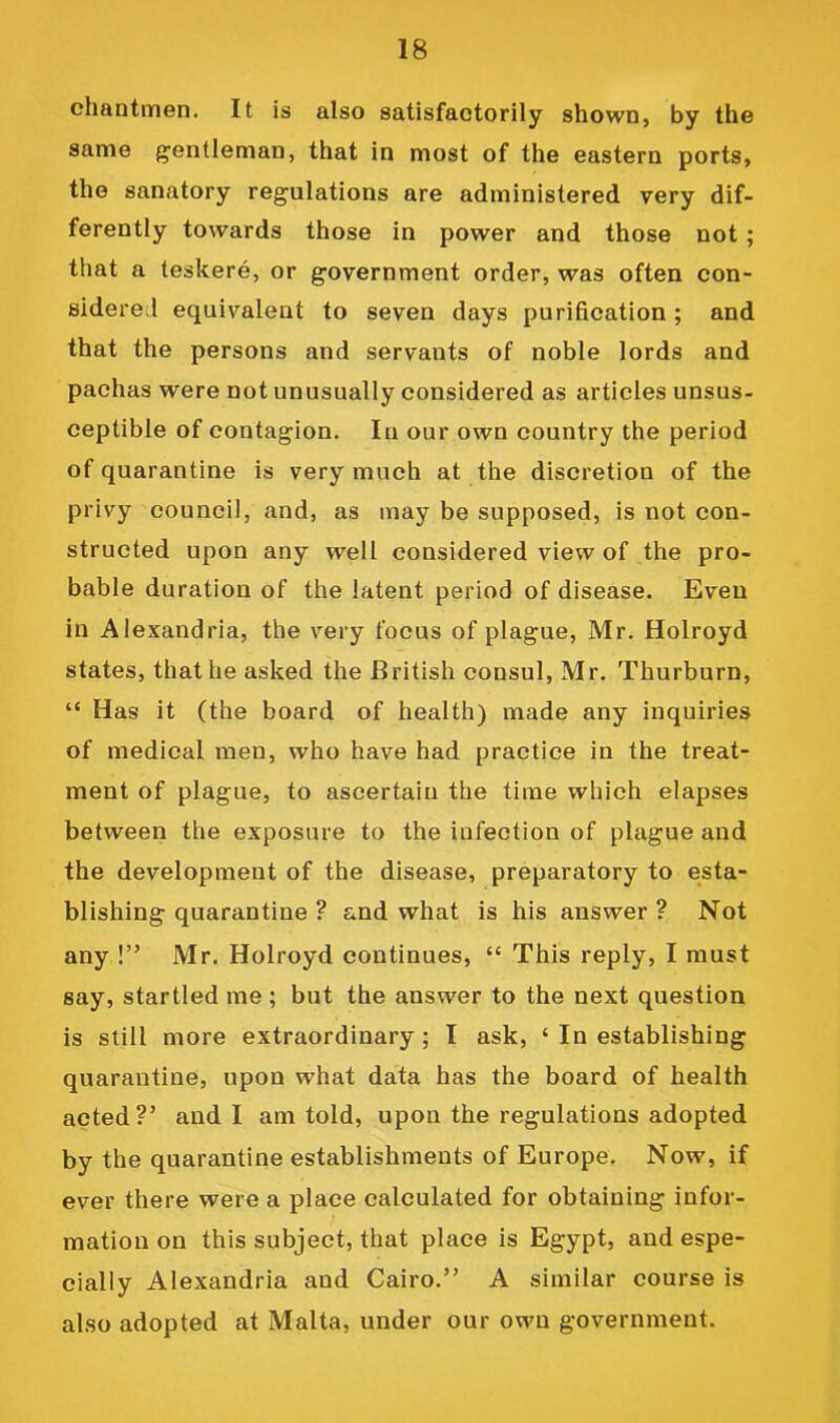 chantmen. It is also satisfactorily shown, by the same gentleman, that in most of the eastern ports, the sanatory regulations are administered very dif- ferently towards those in power and those not; that a teskere, or government order, was often con- sidered equivalent to seven days purification ; and that the persons and servants of noble lords and pachas were not unusually considered as articles unsus- ceptible of contagion. In our own country the period of quarantine is very much at the discretion of the privy council, and, as may be supposed, is not con- structed upon any well considered view of the pro- bable duration of the latent period of disease. Even in Alexandria, the very focus of plague, Mr. Holroyd states, that he asked the British consul, Mr. Thurburn, “ Has it (the board of health) made any inquiries of medical men, who have had practice in the treat- ment of plague, to ascertain the time which elapses between the exposure to the infection of plague and the development of the disease, preparatory to esta- blishing quarantine ? and what is his answer ? Not any !” Mr. Holroyd continues, “ This reply, I must say, startled me ; but the answer to the next question is still more extraordinary; I ask, ‘ In establishing quarantine, upon what data has the board of health acted ?’ and I am told, upon the regulations adopted by the quarantine establishments of Europe. Now, if ever there were a place calculated for obtaining infor- mation on this subject, that place is Egypt, and espe- cially Alexandria and Cairo.” A similar course is also adopted at Malta, under our own government.