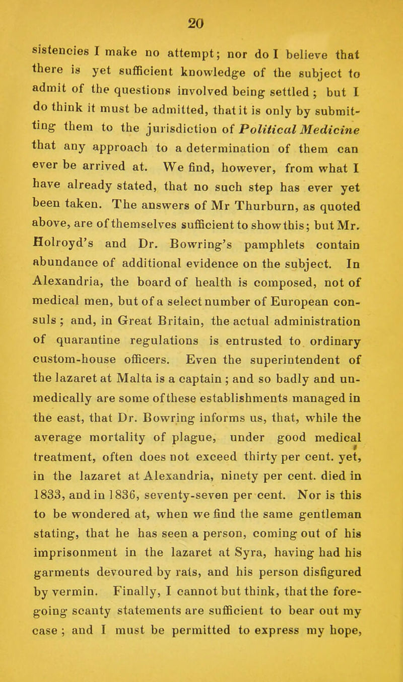 sistencies I make no attempt; nor do I believe that there is yet sufficient knowledge of the subject to admit of the questions involved being settled ; but I do think it must be admitted, that it is only by submit- ting them to the oi Political Medicine that any approach to a determination of them can ever be arrived at. We find, however, from what I have already stated, that no such step has ever yet been taken. The answers of Mr Thurburn, as quoted above, are of themselves sufficient to showthis; but Mr. Holroyd’s and Dr. Bowring’s pamphlets contain abundance of additional evidence on the subject. In Alexandria, the board of health is composed, not of medical men, but of a select number of European con- suls ; and, in Great Britain, the actual administration of quarantine regulations is entrusted to ordinary custom-house officers. Even the superintendent of the lazaret at Malta is a captain ; and so badly and un- medically are some of these establishments managed in the east, that Dr. Bowring informs us, that, while the average mortality of plague, under good medical « treatment, often does not exceed thirty per cent, yet, in the lazaret at Alexandria, ninety per cent, died in 1833, and in 1836, seventy-seven per cent. Nor is this to be wondered at, when we find the same gentleman stating, that he has seen a person, coming out of his imprisonment in the lazaret at Syra, having had his garments devoured by rats, and his person disfigured by vermin. Finally, I cannot but think, that the fore- going scanty statements are sufficient to bear out my case ; and I must be permitted to express my hope.