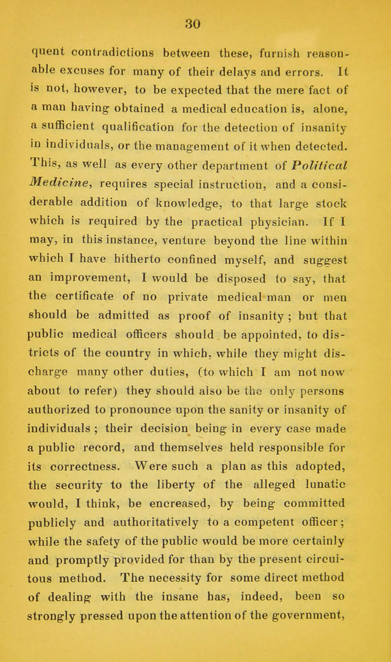 quent contradictions between these, furnish reason- able excuses for many of their delays and errors. It is not, however, to be expected that the mere fact of a man having obtained a medical education is, alone, a sufficient qualification for the detection of insanity in individuals, or the management of it when detected. This, as well as every other department of Political Medicine, requires special instruction, and a consi- derable addition of knowledge, to that large stock which is required by the practical physician. If I may, in this instance, venture beyond the line within which T have hitherto confined myself, and suggest an improvement, I would be disposed to say, that the certificate of no private medical man or men should be admitted as proof of insanity ; but that public medical officers should be appointed, to dis- tricts of the country in which, while they might dis- charge many other duties, (to which I am not now about to refer) they should also be the only persons authorized to pronounce upon the sanity or insanity of individuals ; their decision^ being in every case made a public record, and themselves held responsible for its correctness. Were such a plan as this adopted, the security to the liberty of the alleged lunatic would, I think, be encreased, by being committed publicly and authoritatively to a competent officer; while the safety of the public would be more certainly and promptly provided for than by the present circui- tous method. The necessity for some direct method of dealing with the insane has, indeed, been so strongly pressed upon the attention of the government.