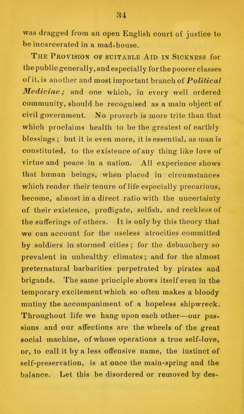 84 was dragged from an open English court of justice to be incarcerated in a mad-house. The Provision of suitable Aid in Sickness for the public generally, and especially for the poorer classes of it, is another and most important branch of Political Medicine; and one which, in every well ordered community, should be recognised as a main object of civil government. No proverb is more trite than that which proclaims health to be the greatest of earthly blessings ; but it is even more, it is essential, as man is constituted, to the existence of any thing like love of virtue and peace in a nation. All experience shows that human beings, when placed in circumstances which render their tenure of life especially precarious, become, almost in a direct ratio with the uncertainty of their existence, profligate, selfish, and reckless of the sufferings of others. It is only by this theory that we can account for the useless atrocities committed by soldiers in stormed cities ; for the debauchery so prevalent in unhealthy climates; and for the almost preternatural barbarities perpetrated by pirates and brigands. The same principle shows itself even in the temporary excitement which so often makes a bloody mutiny the accompaniment of a hopeless shipwreck. Throughout life we hang upon each other—our pas- sions and our affections are the wheels of the great social machine, of whose operations a true self-love, or, to call it by a less offensive name, the instinct of self-preservation, is at once the main-spring and the balance. Let this be disordered or removed by des-