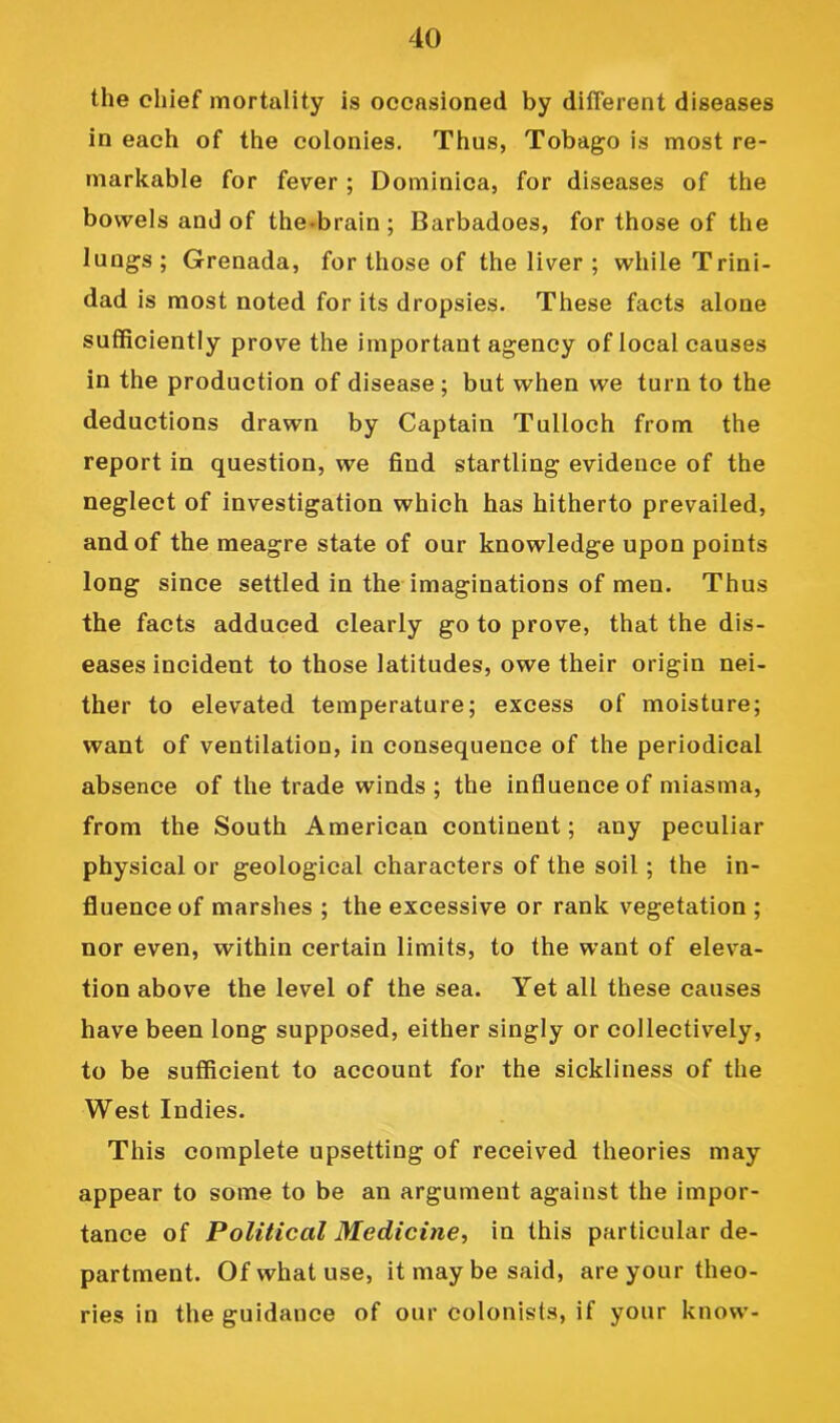the chief mortality is occasioned by different diseases in each of the colonies. Thus, Tobago is most re- markable for fever ; Dominica, for diseases of the bowels and of the-brain; Barbadoes, for those of the lungs; Grenada, for those of the liver ; while Trini- dad is most noted for its dropsies. These facts alone sufficiently prove the important agency of local causes in the production of disease; but when we turn to the deductions drawn by Captain Tulloch from the report in question, we find startling evidence of the neglect of investigation which has hitherto prevailed, and of the meagre state of our knowledge upon points long since settled in the imaginations of men. Thus the facts adduced clearly go to prove, that the dis- eases incident to those latitudes, owe their origin nei- ther to elevated temperature; excess of moisture; want of ventilation, in consequence of the periodical absence of the trade winds; the influence of miasma, from the South American continent; any peculiar physical or geological characters of the soil; the in- fluence of marshes ; the excessive or rank vegetation ; nor even, within certain limits, to the want of eleva- tion above the level of the sea. Yet all these causes have been long supposed, either singly or collectively, to be sufficient to account for the sickliness of the West Indies. This complete upsetting of received theories may appear to some to be an argument against the impor- tance of Political Medicine^ in this particular de- partment. Of what use, it may be said, are your theo- ries in the guidance of our colonists, if your know-