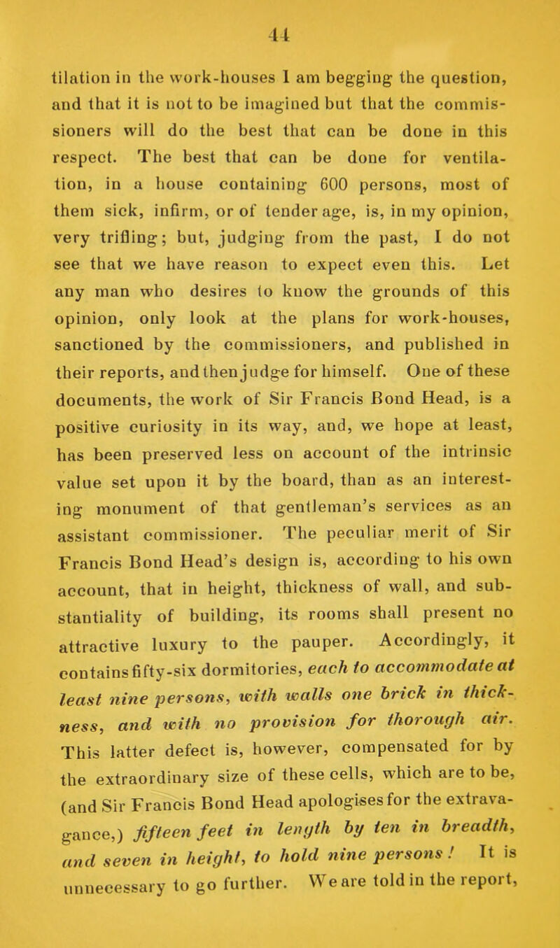 tilation in the work-houses 1 am begging the question, and that it is not to be imagined but that the commis- sioners will do the best that can be done in this respect. The best that can be done for ventila- tion, in a house containing 600 persons, most of them sick, infirm, or of tender age, is, in my opinion, very trifling; but, judging from the past, I do not see that we have reason to expect even this. Let any man who desires to know the grounds of this opinion, only look at the plans for work-houses, sanctioned by the commissioners, and published in their reports, and then judge for himself. One of these documents, the work of Sir Francis Bond Head, is a positive curiosity in its way, and, we hope at least, has been preserved less on account of the intrinsic value set upon it by the board, than as an interest- ing monument of that gentleman’s services as an assistant commissioner. The peculiar merit of Sir Francis Bond Head’s design is, according to his own account, that in height, thickness of wall, and sub- stantiality of building, its rooms shall present no attractive luxury to the pauper. Accordingly, it contains fifty-six dormitories, each to accommodate at least nine pevsons, with walls one brick in thick- ness, and with no provision for thorough air. This latter defect is, however, compensated for by the extraordinary size of these cells, which are to be, (and Sir Francis Bond Head apologises for the extrava- gance,) fifteen feet in length by ten in breadth, and seven in height, to hold nine persons ! It is unnecessary to go further. VVeare toldin the report.