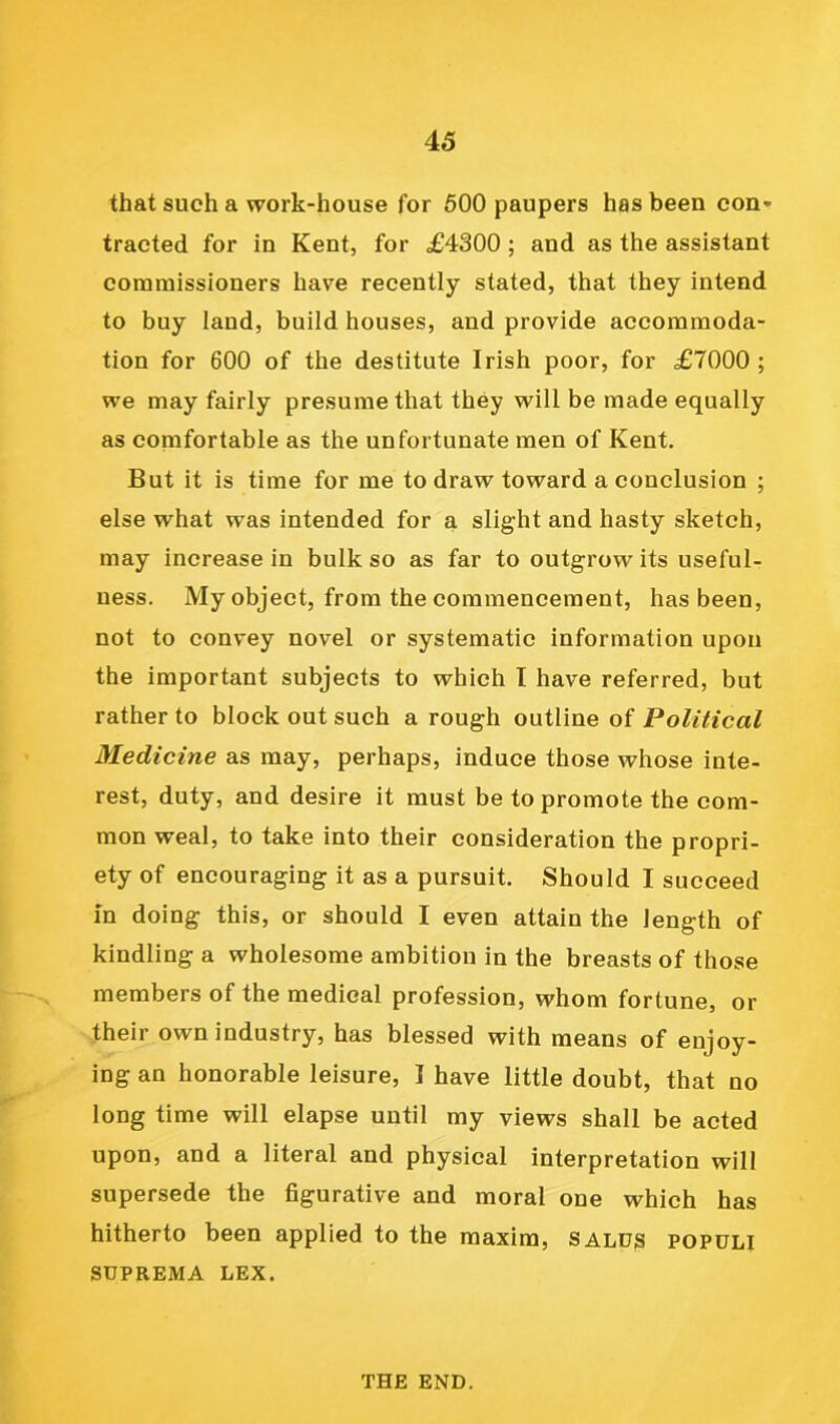 that such a work-house for 600 paupers has been con* tracted for in Kent, for £4300 ; and as the assistant commissioners have recently stated, that they intend to buy land, build houses, and provide accommoda- tion for 600 of the destitute Irish poor, for £7000 ; we may fairly presume that they will be made equally as comfortable as the unfortunate men of Kent. But it is time for me to draw toward a conclusion ; else what was intended for a slight and hasty sketch, may increase in bulk so as far to outgrow its useful- ness. My object, from the commencement, has been, not to convey novel or systematic information upon the important subjects to which I have referred, but rather to block out such a rough outline of Political Medicine as may, perhaps, induce those whose inte- rest, duty, and desire it must be to promote the com- mon weal, to take into their consideration the propri- ety of encouraging it as a pursuit. Should I succeed In doing this, or should I even attain the length of kindling a wholesome ambition in the breasts of those members of the medical profession, whom fortune, or their own industry, has blessed with means of enjoy- ing an honorable leisure, I have little doubt, that no long time will elapse until my views shall be acted upon, and a literal and physical interpretation will supersede the figurative and moral one which has hitherto been applied to the maxim, salds populi SUPREMA LEX. THE END.