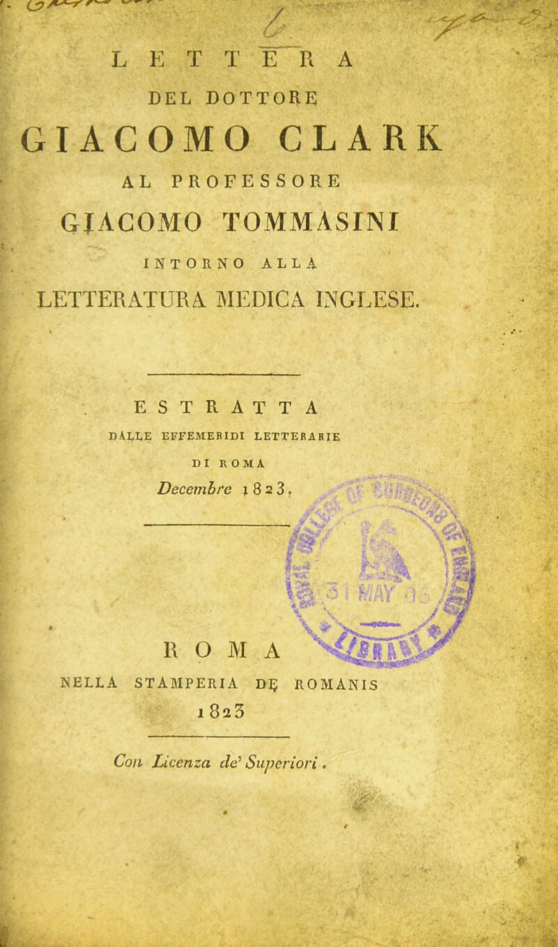 mm L E T T E R A DEL DOTTORE GIACOMO CLARK AL PROFESSORE GIACOMO TOMM-ASINI INTORNO ALIA LETTERATURA MEDICA INGLESE. ESTRATTA DALLE EFFEMERIDI LETTERARIE DI ROMA Decembre 1823. —• m xiSm. p vik ■ \A ■ - jflj IVìAV 0 • j&L ■ /W R O M A NELLA STAMPERIA DIJ ROMANIS l823 Con Licenza de' Superiori .