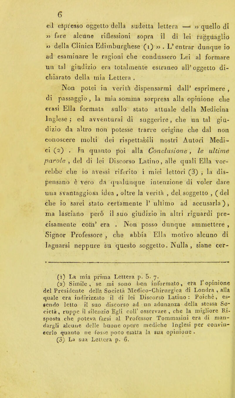 eil espresso oggetto della sudetta lettera — » quello di » fare alcune riflessioni sopra il di lei ragguaglio » della CI mica Edimburghese (1) 33 . L’entrar dunque io ad esaminare le ragioni die condussero Lei al formare un tal giudizio era totalmente estraneo all’oggetto di- chiarato della mia Lettera . Non potei iu verità dispensarmi dall’ esprimere , di passaggio , la mia somma sorpresa alla opinione clte erasi Ella formata sullo stato attuale della Medicina Inglese ; ed avventurai di suggerire, che un tal giu- dizio da altro non potesse trarre origine che dal non conoscere molti dei rispettabili nostri Autori Medi- ci (2) . Jn quanto poi alla Conclusione , le ultime parole , del di lei Discorso Latino, alle quali Ella vor- rebbe che io avessi riferito i miei lettori (3) , la dis- pensano è vero da qualùnque intenzione di voler dare una svantaggiosa idea , oltre la verità , del soggetto , (del che io Sarei stato certamente 1’ ultimo ad accusarla), ma lasciano però il suo giudizio in altri riguardi pre- cisamente coin’ era . Non posso dunque ammettere , Signor Professore , che abbia Ella motivo alcuno di lagnarsi neppure su questo soggetto. Nulla , siane cer- (i) La mia prima Lettera p. 5. 7. ÒO Simile, se mi sono ben informato, era l’opinione del Presidente della Società Medico-Chirurgica di Londra , alla quale era indirizzato il di lei Discorso Latino: Poiché, es- sendo letto il suo discorso ad un adunanza della stessa So- cietà , ruppe il silenzio Egli coll’ osservare , che la migliore Ri- sposta che poteva farsi al Professor Tommasini era di man- dargli alcune delle buone opere mediche Inglesi per convin- cerlo quanto ne fosse poco esatta la sua opinione . (3) La 3ua Lettera p. 6.