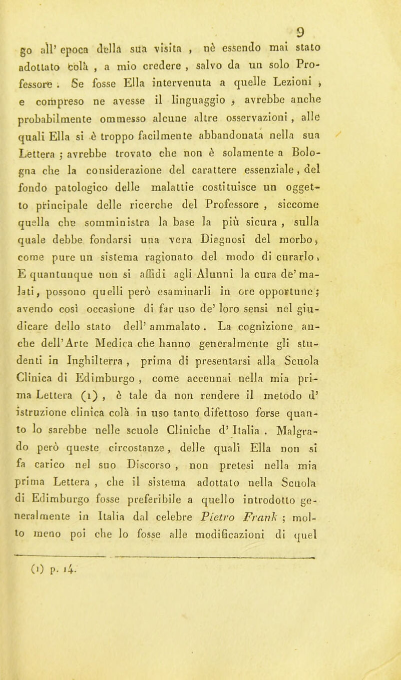 go all* epoca della sua visita , nò essendo mai stato adottato Colà , a mio credere , salvo da un solo Pro- fessore . Se fosse Ella intervenuta a quelle Lezioni , e compreso ne avesse il linguaggio > avrebbe anche probabilmente ommesso alcune altre osservazioni , alle quali Ella si ò troppo facilmente abbandonata nella sua Lettera -, avrebbe trovato che non ò solamente a Bolo- gna che la considerazione del carattere essenziale, del fondo patologico delle malattie costituisce un ogget- to principale delle ricerche del Professore , siccome quella che somministra la base la più sicura , sulla quale debbe fondarsi una vera Diagnosi del morbo > come pure un sistema ragionato del modo di curarlo s E quantunque uou si affidi agli Alunni la cura de’ma- lati, possono quelli però esaminarli in ore opportune ; avendo così occasione di far uso de’ loro sensi nel giu- dicare dello stato dell’ ammalato . La cognizione an- che dell’Arte Medica che hanno generalmente gli stu- denti in Inghilterra , prima di presentarsi alla Scuola Clinica di Edimburgo , come accennai nella mia pri- ma Lettera (1) , è tale da non rendere il metodo d’ istruzione clinica colà in uso tanto difettoso forse quan- to lo sarebbe nelle scuole Cliniche d’ Italia . Malgra- do però queste circostanze, delle quali Ella non si fa carico nel suo Discorso , non pretesi nella mia prima Lettera , che il sistema adottalo nella Scuola di Ed imburgo fosse preferibile a quello introdotto ge- neralmente in Italia dal celebre Pietro Franh ; mol- to meno poi che lo fosse alle modificazioni di quel CO p. >4-