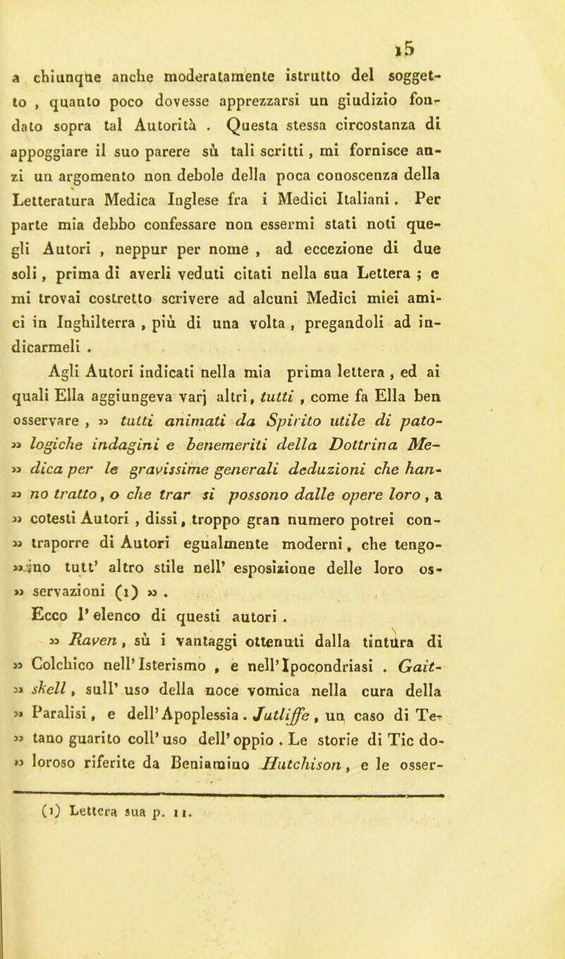 »5 a chiunque anche moderatamente istrutto del sogget- to , quanto poco dovesse apprezzarsi un giudizio fon- dato sopra tal Autorità . Questa stessa circostanza di appoggiare il suo parere sù tali scritti, mi fornisce an- zi un argomento non debole della poca conoscenza della Letteratura Medica Inglese fra i Medici Italiani. Per parte mia debbo confessare non essermi stati noti que- gli Autori , neppur per nome , ad eccezione di due soli, prima di averli veduti citati nella sua Lettera ; c mi trovai costretto scrivere ad alcuni Medici miei ami- ci in Inghilterra , più di una volta , pregandoli ad in- dicarmeli . Agli Autori indicati nella mia prima lettera , ed ai quali Ella aggiungeva varj altri, tutti , come fa Ella ben osservare , » tutti animati da Spirito utile di pato- « logiche indagini e benemeriti della Dottrina Me- li dica per le gravissime generali deduzioni che han- « no tratto, o che trar si possono dalle opere loro , a » cotesti Autori , dissi, troppo gran numero potrei con- ia traporre di Autori egualmente moderni, che tengo- » ;no tutt’ altro stile nell’ esposizione delle loro os- »> servazioni (1) » . Ecco P elenco di questi autori . » Raven, sù i vantaggi ottenuti dalla tintura di >i Colchico nell’Isterismo , e nell’Ipocondriasi . Gait~ 33 skell, sull’ uso della noce vomica nella cura della >» Paralisi, e dell’ Apoplessia . Jutliffe , un caso di Te- li tano guarito coll’uso dell’oppio . Le storie di Tic do- li loroso riferite da Beniamiuo JJutchison, e le osser-
