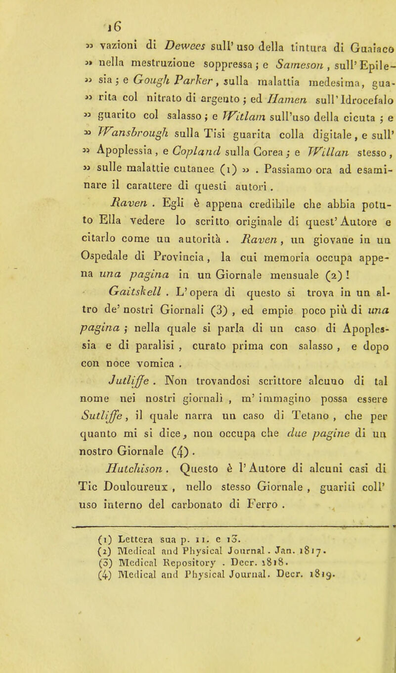 » vazionì di Dewecs sull’uso della tintura di Guaiaco « nella mestruzione soppressale Sameson , sull’ Epile- » sia ; e Gough Parker, sulla malattia medesima, gua- M rita col nitrato di argento; ed Ilamen, sull’Idrocefalo ” guarito col salasso; e TVitlanx sull’uso della cicuta ; e *> TVansbrough sulla Tisi guarita colla digitale, e sull’ Apoplessia, e Copland sulla Corea; e IVillan stesso, sulle malattie cutanee (1) » . Passiamo ora ad esami- nare il carattere di questi autori. Raven . Egli è appena credibile che abbia potu- to Ella vedere lo scritto originale di quest’Autore e citarlo come uu autorità . Raven, un giovane in un Ospedale di Provincia, la cui memoria occupa appe- na una pagina in un Giornale mensuale (2) ! Gaitskell . L’opera di questo si trova in un al- tro de’ nostri Giornali (3) , ed empie poco più di una pagina ; nella quale si parla di un caso di Apoples- sia e di paralisi , curato prima con salasso , e dopo con noce vomica . JutliJJe . Non trovandosi scrittore alcuno di tal nome nei nostri giornali , m’ immagino possa essere Sutlijfe, il quale narra un caso di Tetano, che per quanto mi si dice* non occupa che due pagine di un nostro Giornale (4) • Hutchison . Questo è l’Autore di alcuni casi di Tic Douloureux , nello stesso Giornale , guariti coll’ uso interno del carbonato di Ferro . (1) Lettera sua p. 11. c 10. (2) Medicai and Physical Journal. Jan. 18/7. (3) Medicai Repository . Decr. 1818. (4) Medicai and Physical Journal. Decr. 1819.