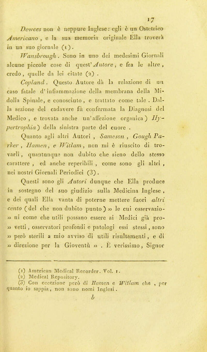 Dcwces non ò neppure Inglese: egli ò un Ostetrico Americano , e la sua memoria originale Ella troverà in un suo giornale (i). JVansbrougli . Sono in uno dei medesimi Giornali alcune piccole cose di quest’ Autore, e fra le altre, credo , quelle da lei citate (2) . Copland. Questo Autore dà la relazione di un caso fatale d’infiammazione della membrana della Mi- dolla Spinale, e conosciuto , e trattato come tale . Dal- la sezione del cadavere fii confermata la Diagnosi del Medico, e trovata anche un’affezione organica) dly~ perlropliia') della sinistra parte del cuore . Quanto agli altri Autori , Sameson , Gough Pa- rker , Samen, e TVitlam, non mi è riuscito di tro- varli , quantunque non dubito che sieno dello stesso carattere , ed anche reperibili , come sono gli altri , nei nostri Giornali Periodici (3) . Questi sono gli Autori dunque che Ella produce in sostegno del suo giudizio sulla Medicina Inglese , e dei quali Ella vanta di poterne mettere fuori altri cento (del che non dubito punto) 33 le cui osservazio- 33 ni come che utili possano essere ai Medici già pro- 33 vetti , osservatori profondi e patologi essi stessi , sono 33 però sterili a mio avviso di utili risullamenti , e di 33 direzione per la Gioventù 33 . E verissimo, Signor (1) American Merlieal Recorder. Voi. 1. (2) Medicai Repository. (ó) Con eccezione però di Hcmicn c Witlam che , per quanto io sappia, non sono nomi Inglesi.