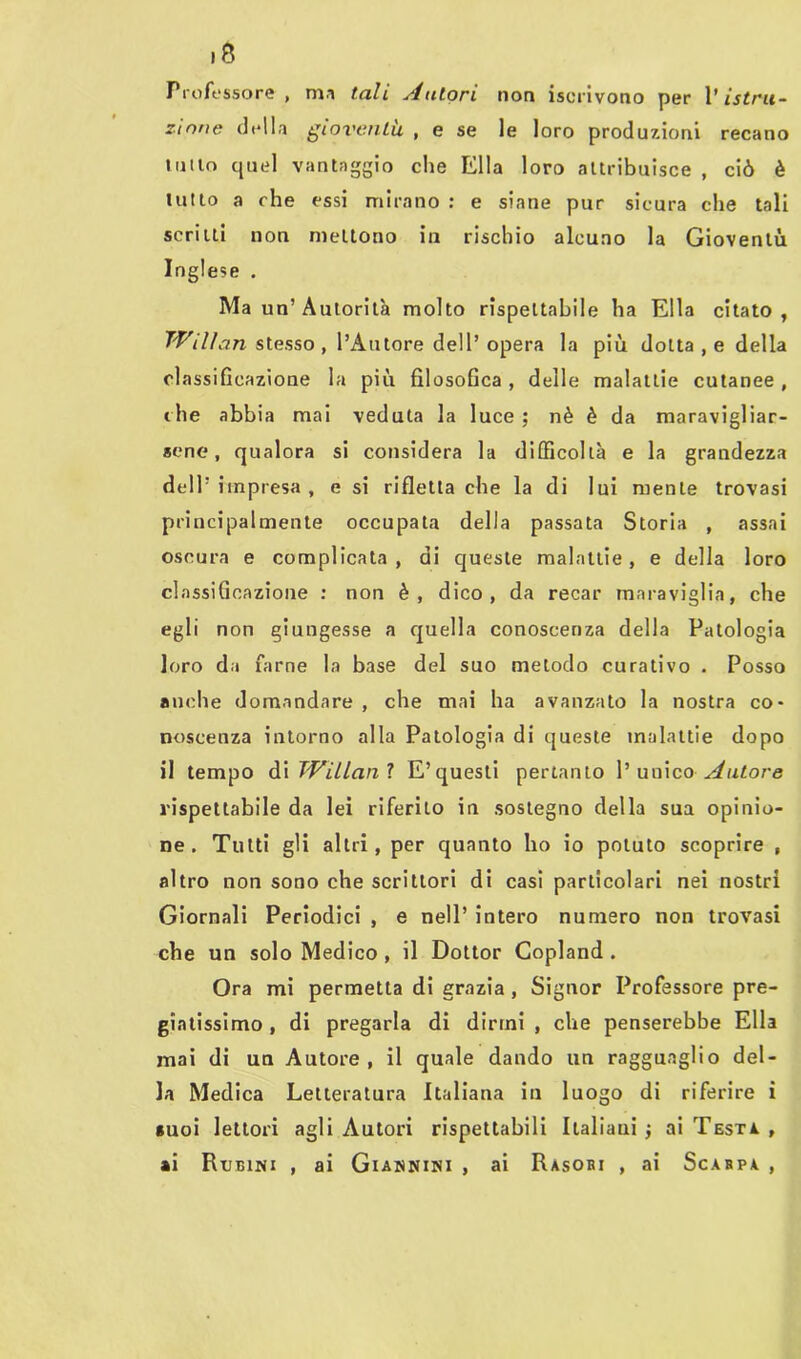 >8 Professore , ma tali tutori non iscrivono per V istru- zione della gioventù , e se le loro produzioni recano lutlo quel vantaggio che Ella loro attribuisce , ciò è tutto a che essi mirano : e siane pur sicura che tali scritti non mettono in rischio alcuno la Gioventù Inglese . Ma un’Autorità molto rispettabile ha Ella citato, T'Vilìan stesso, l’Autore dell’opera la più dotta , e della classificazione la più filosofica , delle malattie cutanee , che abbia mai veduta la luce ; nè è da maravigliar- sene, qualora si considera la difficoltà e la grandezza dell’impresa, e si rifletta che la di lui mente trovasi principalmente occupala della passata Storia , assai oscura e complicata, di queste malattie, e della loro classificazione : non è, dico, da recar maraviglia, che egli non giungesse a quella conoscenza della Patologia loro da farne la base del suo metodo curativo . Posso anche domandare , che mai ha avanzato la nostra co- noscenza intorno alla Patologia di queste malattie dopo il tempo di TVillanl E’questi pertanto l’unico Autore rispettabile da lei riferito in sostegno della sua opinio- ne . Tutti gli altri, per quanto ho io potuto scoprire , altro non sono che scrittori di casi particolari nei nostri Giornali Periodici , e nell’ intero numero non trovasi che un solo Medico , il Dottor Copland . Ora mi permetta di grazia , Signor Professore pre- giatissimo , di pregarla di dirmi , che penserebbe Ella mai di un Autore, il quale dando un ragguaglio del- la Medica Letteratura Italiana in luogo di riferire i suoi lettori agli Autori rispettabili Italiani -, ai Testa. , ai Rubini , ai Giannini , ai Rasobi , ai Scarpa ,