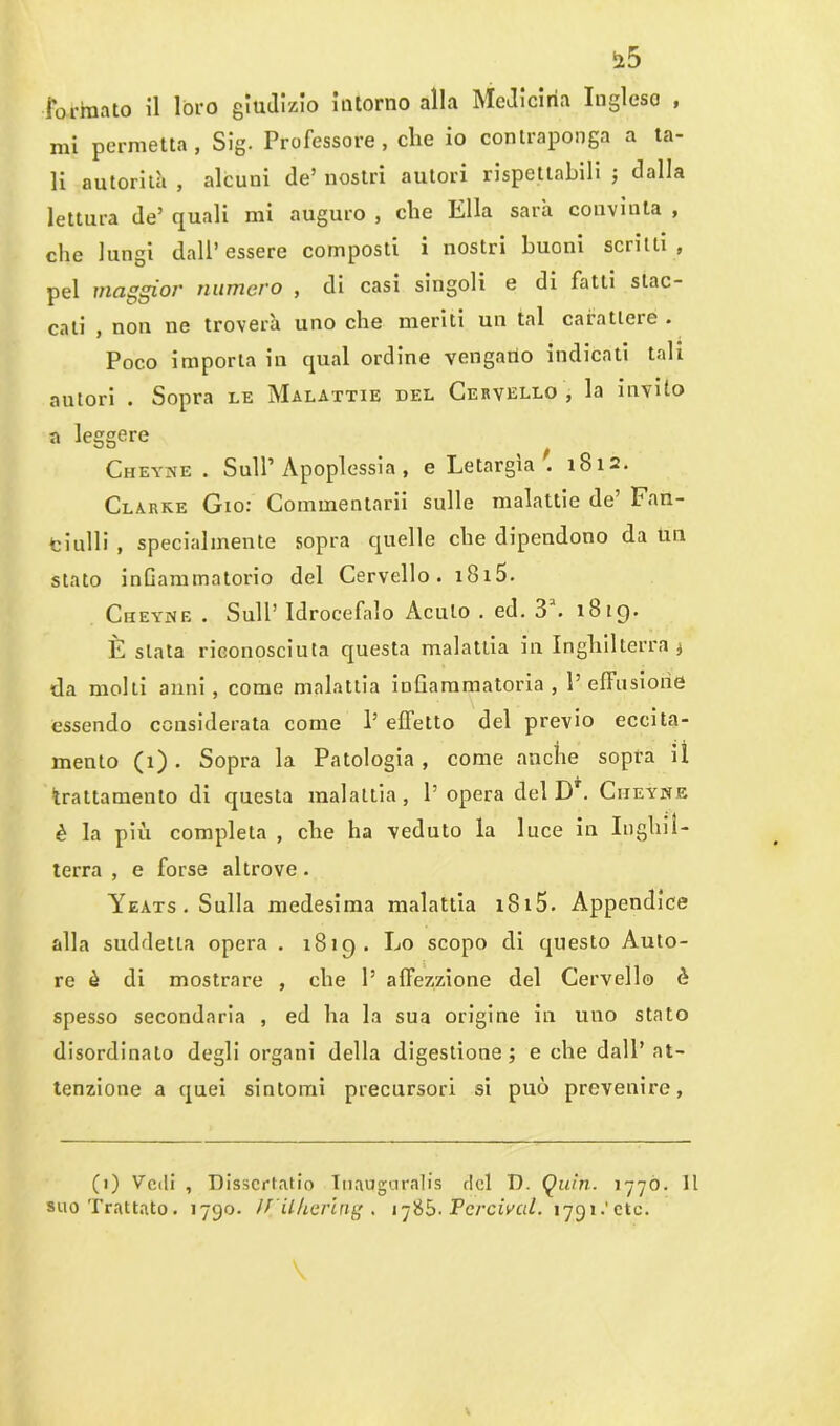 formato il loro giudizio intorno alla Medicina Inglese , mi permetta, Sig. Professore, che io contraponga a ta- li autorità , alcuni de’ nostri autori rispettabili ; dalla lettura de’ quali mi auguro , che Ella sarà convinta , che lungi dall’essere composti i nostri buoni scritti , pel maggior numero , di casi singoli e di fatti stac- cati , non ne troverà uno che meriti un tal carattere . Poco importa in qual ordine vengano indicati tali autori . Sopra le Malattie del Cervello , la invito a leggere Cheyne . Sull’Apoplessia, e Letargìa 1812. Clarke Gio: Commentarii sulle malattie de’ Fail- fciulli , specialmente sopra quelle che dipendono da un stato infiammatorio del Cervello. 1815. Ciieyne . Sull’ Idrocefalo Acuto . ed. 3a. 1819. È stata riconosciuta questa malattia in Inghilterra * da molti anni, come malattia infiammatoria, l’effusione essendo considerata come 1’ effetto del previo eccita- mento (i) . Sopra la Patologia, come anche sopra il trattamento di questa malattia, 1’opera del Dr. Ciieyne è la più completa , che ha veduto la luce in Inghil- terra , e forse altrove. Yeats . Sulla medesima malattia xS15. Appendice alla suddetta opera . 1819. Lo scopo di questo Auto- re è di mostrare , che 1’ affezzione del Cervello è spesso secondaria , ed ha la sua origine in uno stato disordinalo degli organi della digestione ; e che dall’ at- tenzione a quei sintomi precursori si può prevenire, (1) Vedi , Disscrtatio Iuauguralis del D. Quin. 1770. Il suo Trattato. 1790. ÌJ ilhering . 1785. Pcrcival. 1791.'etc.