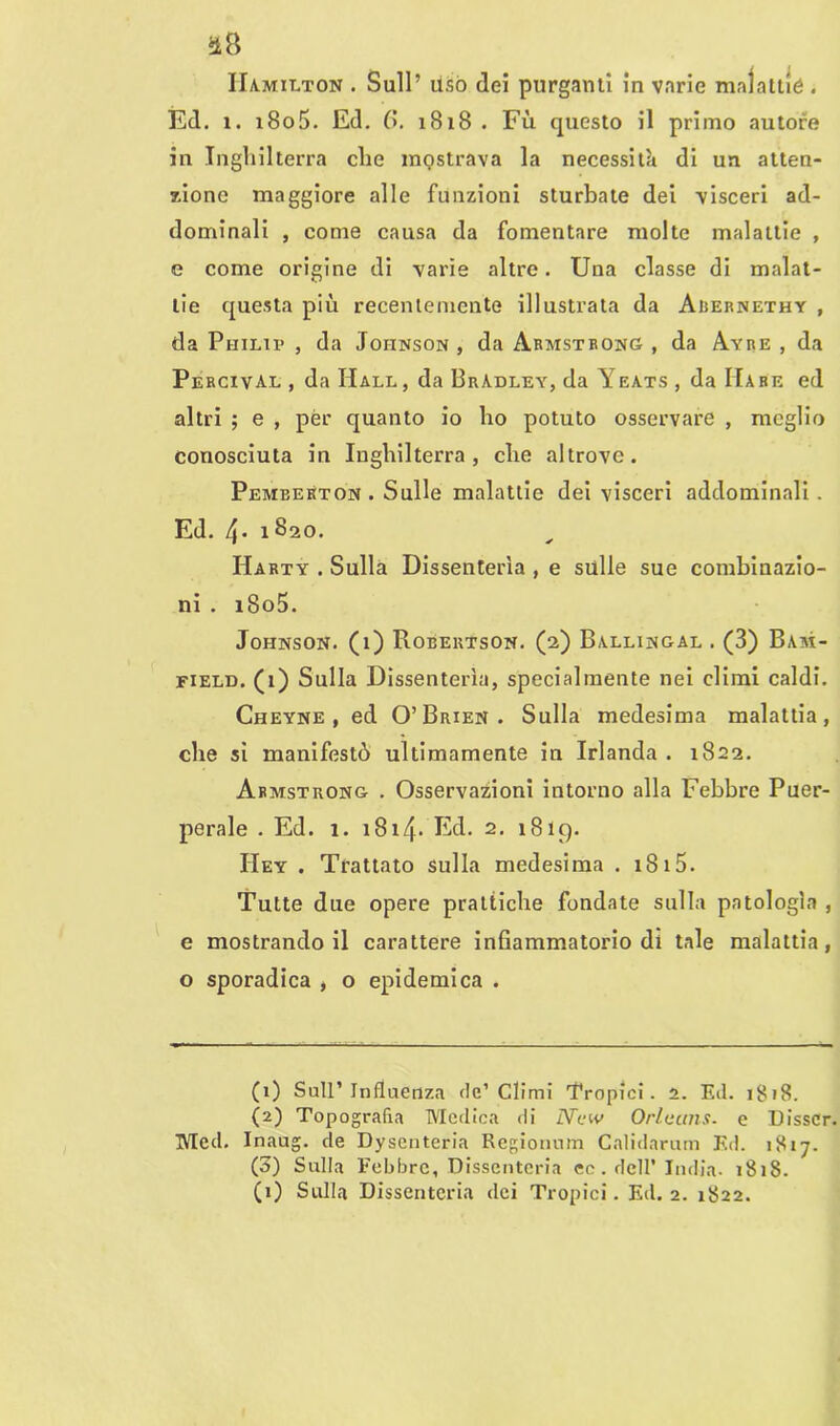 IIa.mii.ton . Sull’ usò dei purganti in varie malattie . Ed. i. 1805. Ed. 6. 1818 . Fu questo il primo autore in Inghilterra che mostrava la necessità di un atten- zione maggiore alle funzioni sturbate dei visceri ad- dominali , come causa da fomentare molte malattie , e come origine di varie altre. Una classe di malat- tie questa più recentemente illustrata da Aiìernethy , da Philip , da Johnson , da Armstrong , da Ayre , da Percival , da Hall, da BrAdley, da Yeats , da Mare ed altri ; e , per quanto io ho potuto osservare , meglio conosciuta in Inghilterra, che altrove. Pemeekton . Sulle malattie dei visceri addominali. Ed. 4- 1 820. IIarty . Sulla Dissenterìa , e sulle sue combinazio- ni . i8o5. Johnson. (1) Robertson. (2) Ballingal . (3) Bam- field. (1) Sulla Dissenterìa, specialmente nei climi caldi. Cheyne , ed O’Brien. Sulla medesima malattia, che sì manifestò ultimamente in Irlanda . 1822. Armstrong . Osservazioni intorno alla Febbre Puer- perale . Ed. 1. 1814* Ed. 2. 1819. IIey . Trattato sulla medesima . 18 15. Tutte due opere prattiche fondate sulla patologìa , e mostrandoli carattere infiammatorio di tale malattia, o sporadica , o epidemica . (1) Sull’Influenza de’Climi 'Tropici. 2. Ed. 1818. (2) Topografia Medica di xVctv Orleans, e Disscr. Med. Inaug. de Dysenteria Regionum Calidarum Ed. 1817. (3) Sulla Febbre, Dissenteria ec. dell’ India. 1818. (1) Sulla Dissenteria dei Tropici. Ed. 2. 1822.