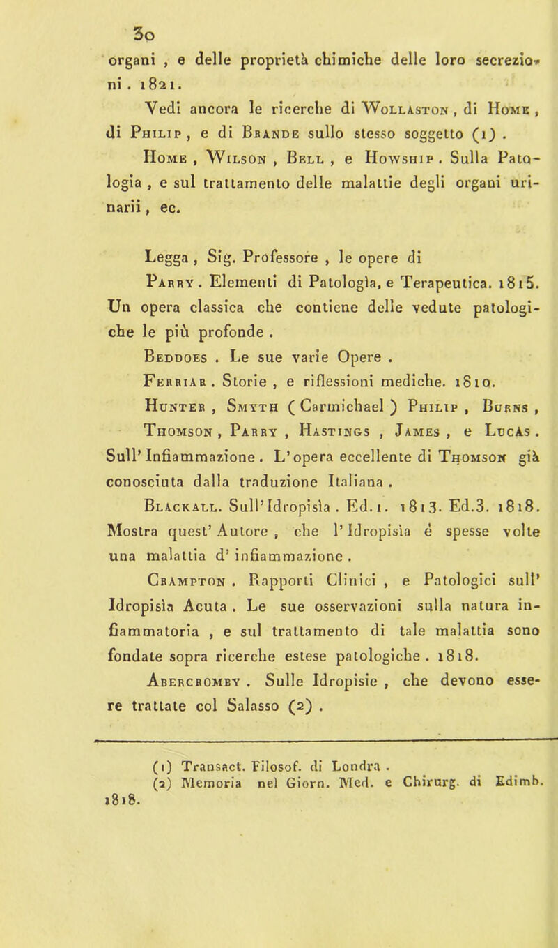 organi , e delle proprietà chimiche delle loro secrezio* ni . 1821. Vedi ancora le ricerche di Wollaston , di Home , di Philip, e di Brande sullo stesso soggetto (1) . Home , Wilson , Bell , e Howship. Sulla Pato- logia , e sul trattamento delle malattie degli organi uri- narii , ec. Legga , Sig. Professore , le opere di Parry . Elementi di Patologìa, e Terapeutica. 1815. Un opera classica che contiene delle vedute patologi- che le più profonde . Beddoes . Le sue varie Opere . Ferriar . Storie, e riflessioni mediche. 1810. Hunter , Smyth ( Cartnichael ) Philip , Burns , Thomson , Parry' , Hàstings , James , e LtjcAs . Sull’Infiammazione. L’opera eccellente di Thomson già conosciuta dalla traduzione Italiana . Blackall. Sull’Idropisìa . Ed. 1. i8i3-Ed.3. 1818. Mostra quest’Autore , che l’Idropisìa è spesse volle una malattia d’ infiammazione . Crampton . Rapporti Clinici , e Patologici sull’ Idropisìa Acuta . Le sue osservazioni sulla natura in- fiammatoria , e sul trattamento di tale malattia sono fondate sopra ricerche estese patologiche. 1818. Abercromby . Sulle Idropisie , che devono esse- re trattate col Salasso (2) . (1) Transact. F'ilosof. di Londra. (2) Memoria nel Giorn. Med. e Chirurg. di Edimb. 1818.