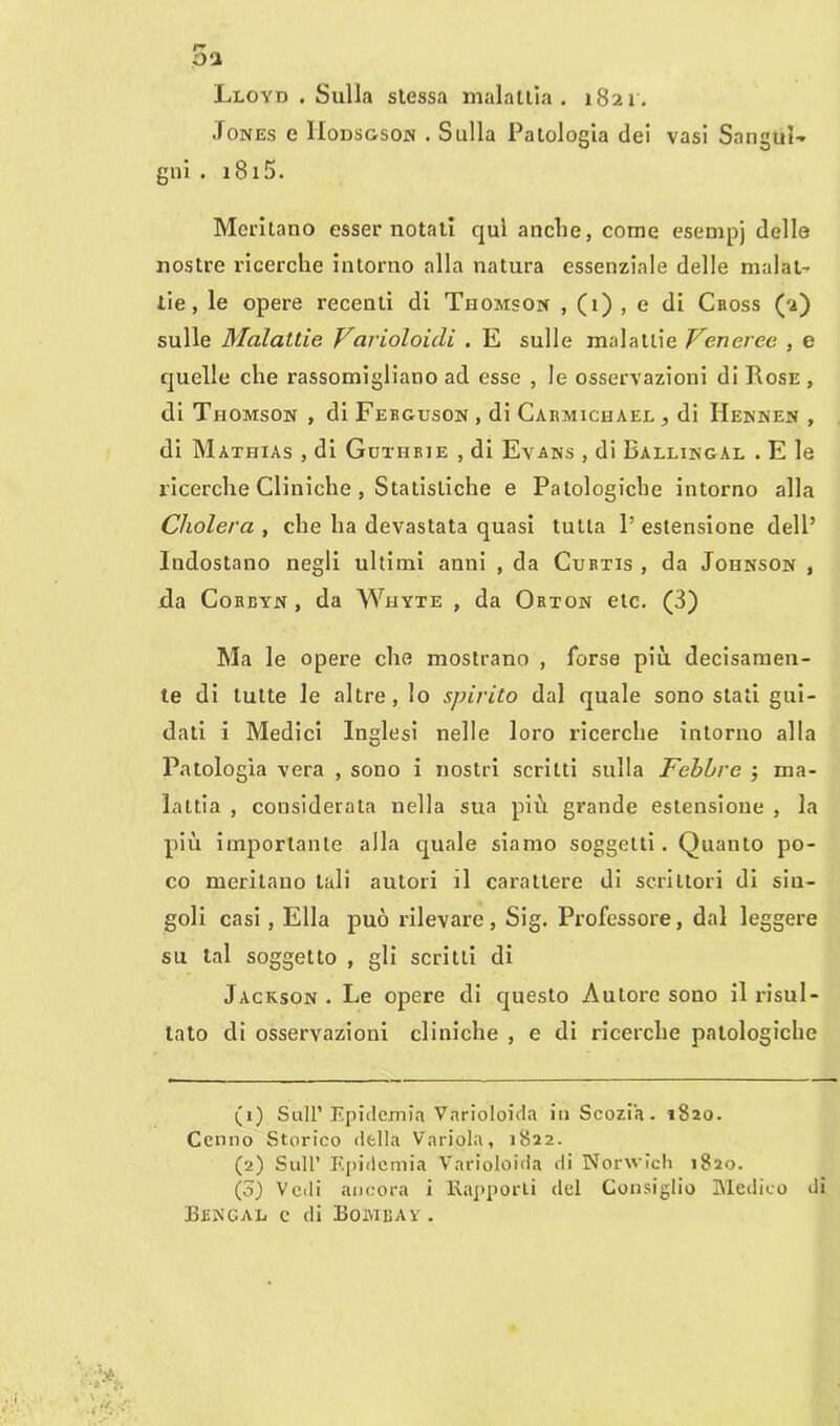 Lloyd . Sulla stessa malattia. 1821. Jones e IIodsgson . Sulla Patologia dei vasi Sangui-* gni . 1815. Meritano esser notati qui anche, come esempj delle nostre ricerche intorno alla natura essenziale delle malat- tie, le opere recenti di Thomson , (1) , e di Cross (2) sulle Malattie Variolouli . E sulle malattie Veneree , e quelle che rassomigliano ad esse , le osservazioni di Rose , di Thomson , di Ferguson , di Carmiciiael , di IIennen , di Màthias , di Guthrie , di Evans , di Ballingal . E le ricerche Cliniche , Statistiche e Patologiche intorno alla Cholera , che ha devastata quasi tutta P estensione dell’ Indostano negli ultimi anni , da Curtis , da Johnson , da Corbyn , da Whyte , da Orton eie. (3) Ma le opere che mostrano , forse più decisamen- te di tutte le altre, lo spirito dal quale sono stati gui- dati i Medici Inglesi nelle loro ricerche intorno alla Patologia vera , sono i nostri scritti sulla Febbre j ma- lattia , considerata nella sua più grande estensione , la più importante alla quale siamo soggetti. Quanto po- co meritano tali autori il carattere di scrittori di sin- goli casi, Ella può rilevare , Sig. Professore, dal leggere su tal soggetto , gli scritti di Jackson . Le opere di questo Autore sono il risul- tato di osservazioni cliniche , e di ricerche patologiche (1) Sull’ Epidemia Varioloida in Scozia. 1820. Cenno Storico della Variola, 1822. (2) Sull’ Epidemia Varioloida di Norwich 1820. (o) Vedi ancora i Rapporti del Consiglio Medico di Bencal e di Boi\ieav .