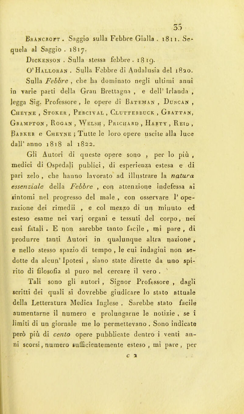 55 BfiANCRorT . Saggio sulla Febbre Gialla . 1811. Se- quela al Saggio . 1817. Dickenson . Sulla stessa febbre. 1819. O’Halloran . Sulla Febbre di Andalusia del 1820. Sulla Febbre , che ha dominato negli ultimi anni in varie parti della Gran Brettagna , e dell’ Irlauda , Jegga Sig. Professore , le opere di Bateman , Duncan , Cheyne , Stoker, Pehcival, Clutterbuck,Grattan, Grampton , Rogan , Welsh , Pricuard , Harty , Reid , Parker e Cheyne ; Tutte le loro opere uscite alla luce dall’anno 1818 al 1822. Gli Autori di queste opere sono , per lo più , medici di Ospedali pubiici , di esperienza estesa e di pari zelo , che hanno lavorato ad illustrare la natura essenziale della Febbre , con attenzione indefessa ai sintomi nel progresso del male , con osservare P ope- razione dei rimedii , e col mezzo di un miuuto ed esteso esame nei varj organi e tessuti del corpo, nei casi fatali . E non sarebbe tanto facile , mi pare , di produrre tanti Autori in qualunque altra nazione , e nello stesso spazio di tempo , le cui indagini non se- dotte da alcun’ Ipotesi , siano state dirette da uno spi- rito di filosofia sì puro nel cercare il vero . Tali sono gli autori , Signor Professore , dagli scritti dei quali si dovrebbe giudicare lo stato attuale della Letteratura Medica Inglese . Sarebbe stato facile aumentarne il numero e prolungarne le notizie , se i limiti di un giornale me lo permettevano . Sono indicate però più di cento opere pubblicate dentro i venti an- ni scorsi, numero sufficientemente esteso, mi pare, per c 1