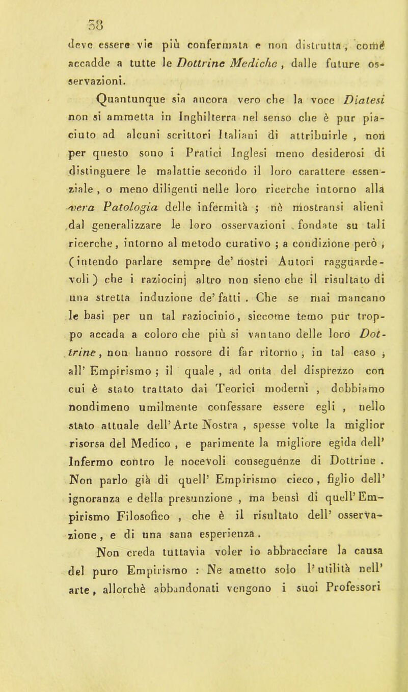 deve essere vie più confermata e non distrutta , cortn* accadde a tutte le Dottrine Mediche , dalle future os- servazioni. Quantunque sia ancora vero che la voce Diatesi non si ammetta in Inghilterra nel senso che è pur pia- ciuto ad alcuni scrittori Italiani di attribuirle , non per questo souo i Pratici Inglesi meno desiderosi di distinguere le malattie secondo il loro carattere essen- ziale , o meno diligenti nelle loro ricerche intorno alla aiera Patologia delle infermità ; nò mostransi alieni dal generalizzare le loro osservazioni fondale su tali ricerche, intorno al metodo curativo ; a condizione però , (intendo parlare sempre de’nostri Autori ragguarde- voli) che i raziocini altro non sieno che il risultato di una stretta induzione de’fatti . Che se mai mancano le basi per un tal raziocinio, siccome temo pur trop- po accada a coloro che più si vantano delle loro Dot- trine, non hanno rossore di far ritorno, in tal caso * all’ Empirismo ; i! quale , ad onta del disprezzo con cui è stato trattato dai Teorici moderni , dobbiamo nondimeno umilmente confessare essere egli , nello stato attuale dell’Arte Nostra , spesse volle la miglior risorsa del Medico , e parimente la migliore egida dell’ Infermo contro le nocevoli conseguenze di Dottrine . Non parlo già di quell’ Empirismo cieco , figlio dell’ ignoranza e della presunzione , ma bensì di quell’ Em- pirismo Filosofico , che è il risultalo dell’ osserva- zione , e di una sana esperienza. Non creda tuttavia voler io abbracciare la causa del puro Empirismo : Ne ametlo solo l’utilità nell’ arte, allorché abbandonati vengono i suoi Professori