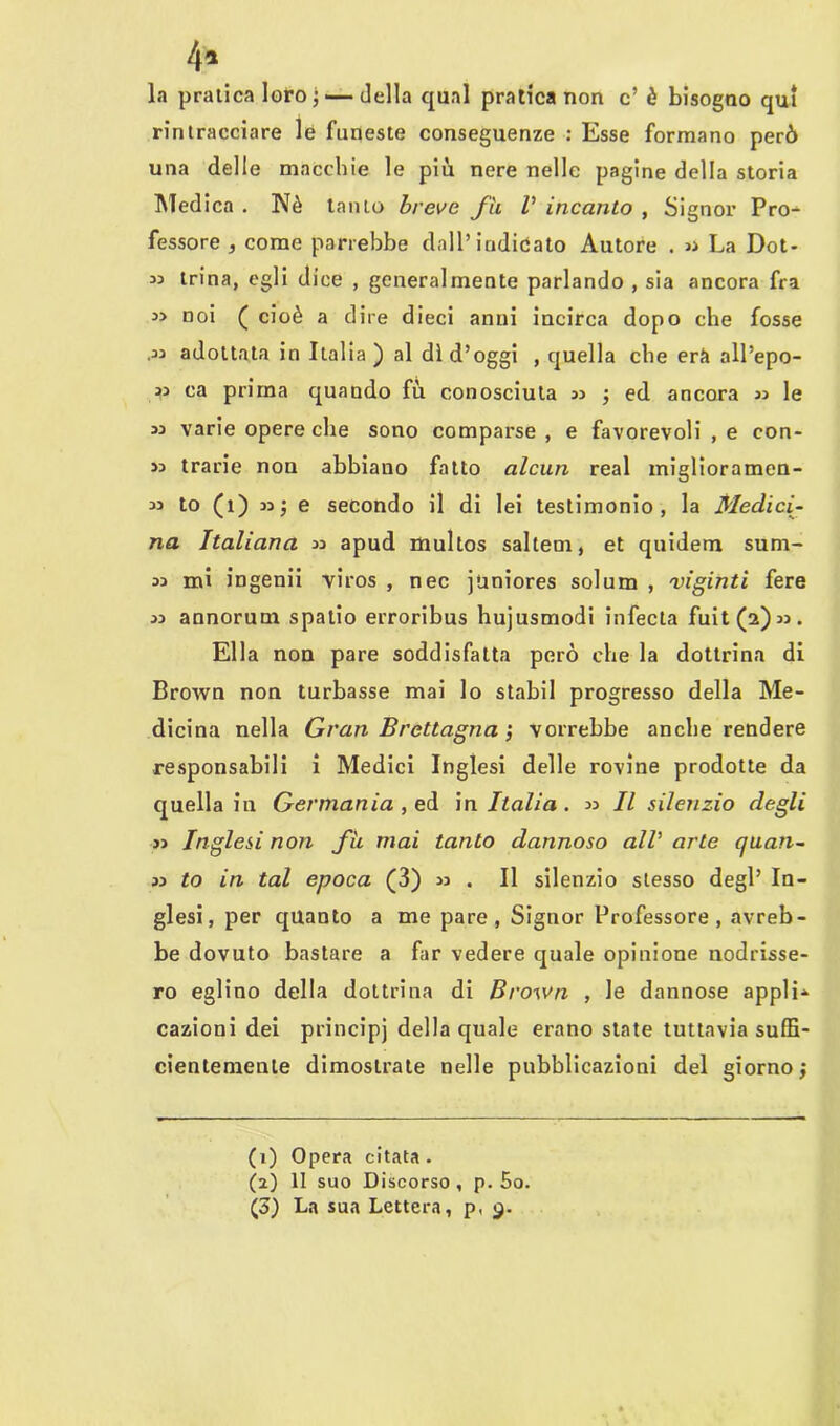 la pratica loro; — della qual pratica non c’ è bisogno qui rintracciare le funeste conseguenze : Esse formano però una delle macchie le più nere nelle pagine della storia Medica . Nè tanto breve fu V incanto , Signor Pro- fessore , come parrebbe dall’indicato Autore . « La Dot- 33 trina, egli dice , generalmente parlando , sia ancora fra 33 noi ( cioè a dire dieci anni incirca dopo che fosse •33 adottata in Italia) al di d’oggi , quella che erf» all’epo- 33 ca prima quando fù conosciuta 33 ; ed ancora 33 le 33 varie opere che sono comparse , e favorevoli , e con- 33 trarie non abbiano fatto alcun reai miglioramen- 33 to (1) 33; e secondo il di lei testimonio, la Medici- na Italiana 33 apud multos saltem, et quidem sum- 33 mi ingenii viros , nec juniores solum , viginti fere 33 annorum spatio erroribus hujusmodi infecta fuit(a)33. Ella non pare soddisfatta però che la dottrina di Brown non turbasse mai lo stabil progresso della Me- dicina nella Gran Brettagna j vorrebbe anche rendere responsabili i Medici Inglesi delle rovine prodotte da quella in Germania , ed in. Italia. 33 II silenzio degli 33 Inglesi non fu mai tanto dannoso all’ arte quan- 33 to in tal epoca (3) 33 . Il silenzio stesso degl’ In- glesi, per quanto a me pare, Signor Professore, avreb- be dovuto bastare a far vedere quale opinione nodrisse- ro eglino della dottrina di Brown , le dannose appii-» cazioni dei principi della quale erano state tuttavia suffi- cientemente dimostrate nelle pubblicazioni del giorno} (1) Opera citata. (2) 11 suo Discorso, p. 5o. (3) La sua Lettera, p, 9.