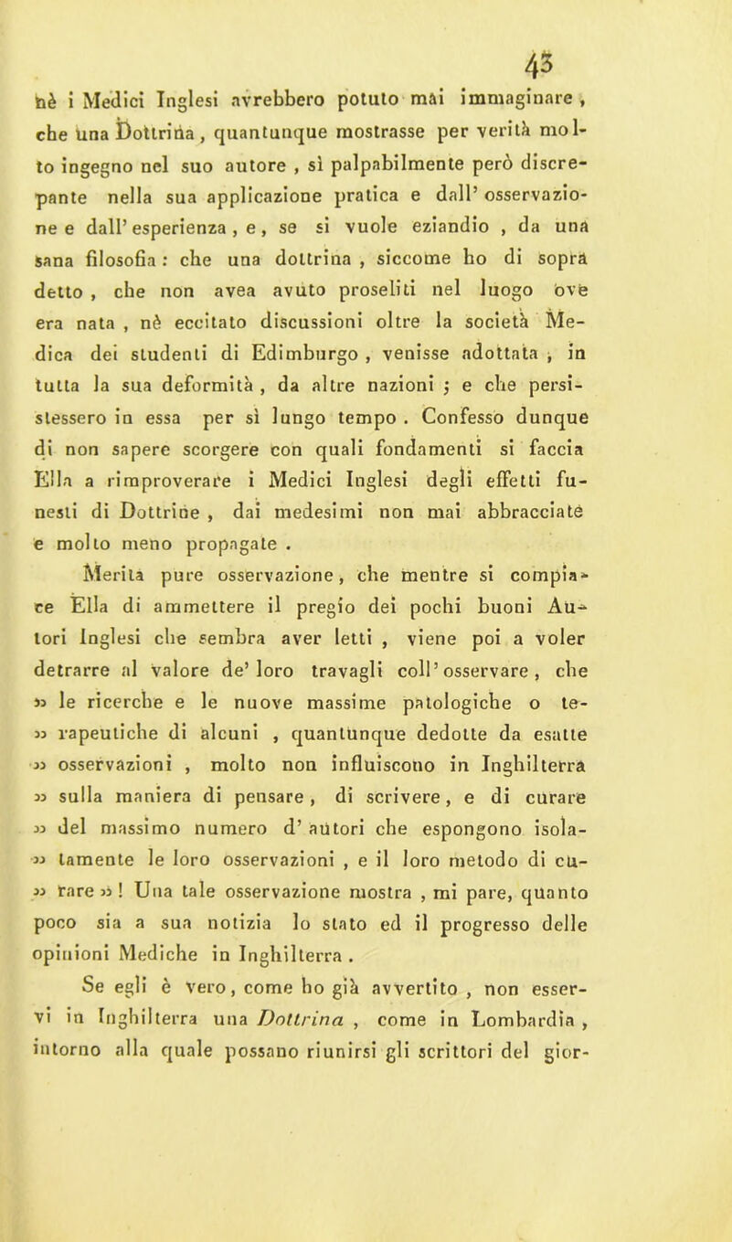 che una Dottrina, quantunque mostrasse per verità mol- to ingegno nel suo autore , sì palpabilmente però discre- pante nella sua applicazione pratica e dall’ osservazio- ne e dall’esperienza, e, se si vuole eziandio , da una sana filosofia: che una dottrina, siccome ho di sopra detto , che non avea avuto proseliti nel luogo óve era nata , nè eccitato discussioni oltre la società Me- dica dei studenti di Edimburgo , venisse adottata , in tutta la sua deformità , da altre nazioni $ e che persi- stessero in essa per sì lungo tempo . Confesso dunque di non sapere scorgere con quali fondamenti si faccia Ella a rimproverare i Medici Inglesi degli effetti fu- nesti di Dottrine , dai medesimi non mai abbracciate e mollo meno propagale . Merita pure osservazione, che mentre si compia- ce Ella di ammettere il pregio dei pochi buoni Au^- lori Inglesi che sembra aver letti , viene poi a voler detrarre al Valore de’loro travagli coll’osservare , che le ricerche e le nuove massime patologiche o te- « vapeutiche di alcuni , quantunque dedotte da esatte 33 osservazioni , molto non influiscono in Inghilterra 35 sulla maniera di pensare, di scrivere, e di curare del massimo numero d’ autori che espongono isola- 33 tamente le loro osservazioni , e il loro metodo di cu- 33 rare 33 ! Una tale osservazione mostra , mi pare, quanto poco sia a sua notizia lo stato ed il progresso delle opinioni Mediche in Inghilterra . Se egli è vero, come ho già avvertito, non esser- vi in Inghilterra una Dottrina , come in Lombardia , intorno alla quale possano riunirsi gli scrittori del gior-