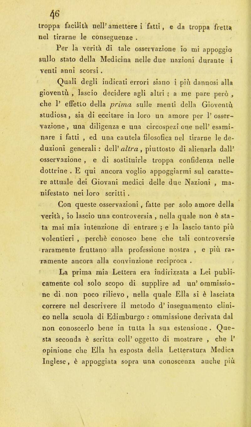 troppa facilità* nell’amettere i fatti, e da troppa fretta nel tirarne le conseguenze . Per la verità di tale osservazione io mi appoggio sullo stato della Medicina nelle due nazioni durante i venti anni scorsi. Quali degli indicati errori siano i più dannosi alla gioventù , lascio decidere agli altri ; a me pare però , che 1’ effetto della prima sulle menti della Gioventù studiosa, sia di eccitare in loro un amore per 1’ osser- vatone , una diligenza e una circospezi one nell’ esami- nare i fatti , ed una cautela filosofica nel tirarne le de- duzioni generali: dell’ altra , piuttosto di alienarla dall’ osservazione , e di sostituirle troppa confidenza nelle dottrine . E qui ancora voglio appoggiarmi sul caratte- re attuale dei Giovani medici delle due Nazioni , ma- nifestato nei loro scritti . Con queste osservazioni , fatte per solo amore della verità, io lascio una controversia , nella quale non è sta- ta mai mia intenzione di entrare ; e la lascio tanto più volentieri , perchè conosco bene che tali controversie raramente fruttano alla professione nostra , e più ra- ramente ancora alla convinzione reciproca . La prima mia Lettera era indirizzata a Lei pubìi- camente col solo scopo di supplire ad un’ ornmissio- ne di non poco rilievo , nella quale Ella si è lasciata correre nel descrivere il metodo d’ insegnamento clini- co nella scuola di Edimburgo : ommissione derivata dal non conoscerlo bene in tutta la sua estensione . Que- sta seconda è scritta coll’ oggetto di mostrare , che 1’ opinione che Ella ha esposta della Letteratura Medica Inglese, è appoggiata sopra una conoscenza anche più