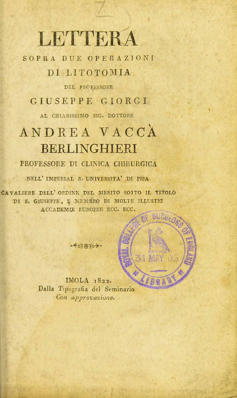 LETTERA SOPRA DUE OPERAZIONI DI LITOTOMIA DEL PROCESSORE GIUSEPPE GIORGI AL CHIARISSIMO SIG. DOTTORE ANDREA VACCA BERLINGHIERI PROFESSORE DI CLINICA CHIRURGICA NELL’ imperial R. UNIVERSITÀ’ DI PISA CAVALIERE DELL’ ORDINE DEL MERITO SOTTO IL TITOLO DI S. GIUSEPPE, 5 MEMBRO DI MOLTE ILLUSTRI