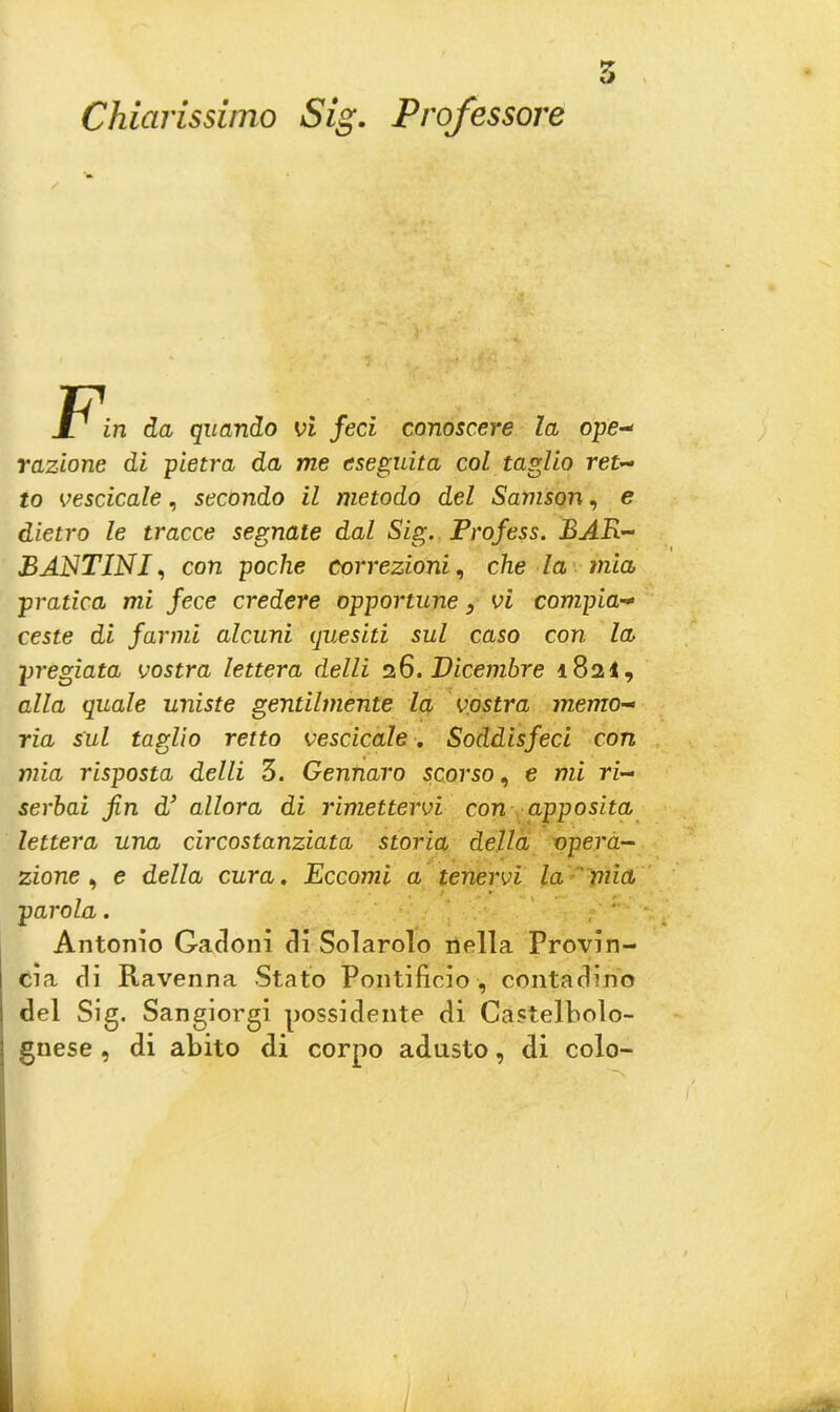 Chiarissimo Sig. Professore 5 11 in da quando vi feci conoscere la ope- razione di pietra da me eseguita col taglio ret- to vescicole, secondo il metodo del Samson, e dietro le tracce segnate dal Sig. Profess. BAR- BANTINI, con poche correzioni, che la mia pratica mi fece credere opportune, vi compia- ceste di farmi alcuni quesiti sul caso con la pregiata vostra lettera delli 26. Dicembre 1824, alla quale uniste gentilmente la vostra memo- ria sul taglio retto vescicole. Soddisfeci con mia risposta delli 3. Gennaro scorso, e mi ri- serbai fin d’ allora di rimettervi con apposita lettera una circostanziata storia della opera- zione , e della cura. Eccomi a tenervi la mia parola. Antonio Gadoni di Solarolo nella Provin- cia di Ravenna Stato Pontificio , contadino del Sig. Sangiorgi possidente dì Castelbolo- gnese , di abito di corpo adusto, di colo-