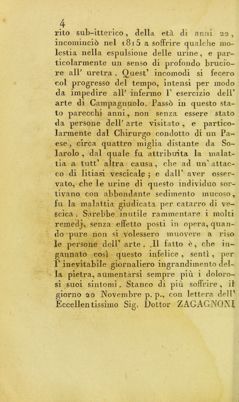 rito sub-itterico, della età di anni 22, incominciò nel 1815 a soffrire qualche mo- lestia nella espulsione delle urine, e par- ticolarmente un senso di profondo brucio- re all' uretra . Quest’ incomodi si fecero eoi progresso del tempo, intensi per modo da impedire all' infermo P esercizio dell’ arte di Campagnuolo. Passò in questo sta- to parecchi anni, non senza essere stato da persone dell' arte visitato , e partico- larmente dal Chirurgo condotto di un Pa- ese ; circa quattro miglia distante da So- larolo , dal quale fu attribuita la malat- tia a tutt’ altra causa, che ad un’ attac- co di litiasi vescicale e dall’ aver osser- vato, che le urine di questo individuo sor- tivano con abbondante sedimento mucoso, fu la malattia: giudicata per catarro di ve- scica . Sarebbe inutile rammentare i molti remedj, senza effetto posti in opera, quan- do pure non si volessero muovere a riso le persone dell’ arte. .11 fatto è, che in- gannato così questo infelice , sentì , per 1’ inevitabile giornaliero ingrandimento del- la pietra, aumentarsi sempre più i doloro- si suoi sintomi. Stanco di più soffrire, il giorno 20 Novembre p. p., con lettera dell1 Eccellentissimo Sig. Dottor ZAGAGNQNI
