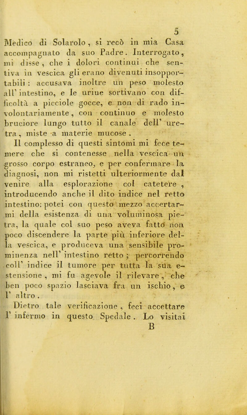 Medico di Solarolo, si recò in mia Casa accompagnalo da suo Padre. Interrogato, mi disse , che i dolori continui che sen- tiva in vescica gli erano divenuti insoppor- tabili : accusava inoltre un peso molesto alP intestino, e le urine sortivano con dif- ficoltà. a picciole gocce, e non di rado in- volontariamente , con continuo e molesto bruciore lungo tutto il canale dell’ ure- tra , miste -a materie mucose . Il complesso di questi sintomi mi fece te- mere che si contenesse nella vescica un grosso corpo estraneo, e per confermare la diagnosi, non mi ristetti ulteriormente dal venire alla esplorazione col catetere , introducendo anche il dito indice nel retto intestino: potei con questo mezzo accertar- mi della esistenza di una voluminosa pie- tra, la quale col suo peso aveva fatto non poco discendere la parte più inferiore del- la vescica, e produceva una sensibile pro- minenza nell’ intestino retto ; percorrendo coll’ indice il tumore per tutta la sua e- stensione , mi fu agevole il rilevare, che ben poco spazio lasciava fra un ischio, e l’ altro . Dietro tale verificazione , feci accettare P infermo in questo Spedale . Lo visitai B L