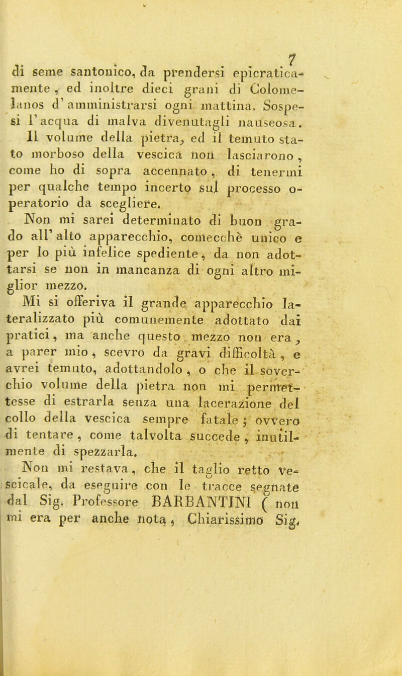 ai seme santonico, aa prendersi epicratica- mente , ed inoltre dieci grani di Colome- lanos d’ amministrarsi ogni mattina. Sospe- si l’acqua di malva divenutagli nauseosa. 11 volume della pietra., ed il temuto sta- to morboso della vescica non lasciarono , come ho di sopra accennato, di tenermi per qualche tempo incerto sul processo o- peratorio da scegliere* Non mi sarei determinato di buon gra- do all’ alto apparecchio, comecché unico e per lo più infelice spediente, da non adot- tarsi se non in mancanza di ogni altro mi- glior mezzo. Mi si offeriva il grande apparecchio la- teralizzato più comunemente adottato dai pratici, ma anche questo mezzo non era., a parer mio, scevro da gravi difficoltà, e avrei temuto, adottandolo , o che il sover- chio volume della pietra non mi permet- tesse di estrarla senza una lacerazione del collo della vescica sempre fatale ; ovvero di tentare , come talvolta succede , inutil- mente di spezzarla. Non mi restava, che il taglio retto Ve- scicole, da eseguire con le tracce segnate dal Sig. Professore BARBANTIN1 ( non mi era per anche nota * Chiarissimo Sig<
