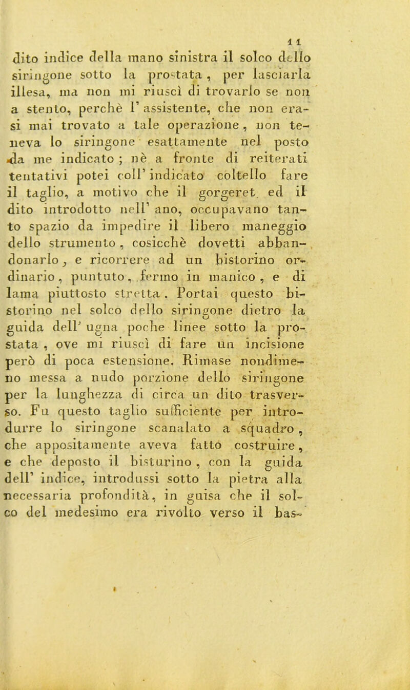 siringone sotto la prostate;, per lasciarla illesa, ma non mi riuscì di trovarlo se non a stento, perchè 1’ assistente, che non era- si mai trovato a tale operazione , non te- neva lo siringone esattamente nel posto <ìa me indicato ; nè a fronte di reiterati tentativi potei coll’ indicato coltello fare il taglio, a motivo che il gorgeret ed il dito introdotto nell1 ano, occupavano tan- to spazio da impedire il libero maneggio dello strumento , cosicché dovetti abban- donarlo^ e ricorrere ad un bistorino or- dinario, puntuto, fermo in manico, e di lama piuttosto stretta. Portai questo bi- storino nel solco dello siringone dietro la guida delP ugna poche linee sotto la pro- stata , ove mi riuscì di fare un incisione però di poca estensione. Rimase nondime- no messa a nudo porzione dello siringone per la lunghezza di circa un dito trasver- so. Fu questo taglio sufficiente per intro- durre lo siringone scanalato a squadro , che appositamente aveva fatto costruire, e che deposto il bisturino , con la guida dell1 indice, introdussi sotto la pietra alla necessaria profondità, in guisa che il sol- co del medesimo era rivolto verso il has-