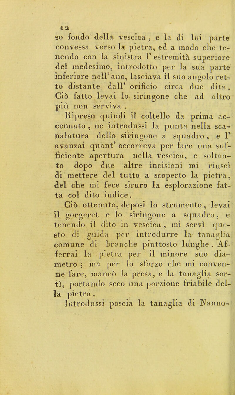 so fondo della vescica e la di lui parte convessa verso la pietra, ed a modo che te- nendo con la sinistra T estremità superiore del medesimo, introdotto per la sua parte inferiore nell’ano, lasciava il suo angolo ret- to distante dall’ orifìcio circa due dita . Ciò fatto levai lo siringone che ad altro più non serviva . Ripreso quindi il coltello da prima ac- cennato , ne introdussi la punta nella sca- nalatura dello sibingone a squadro , e V avanzai quant’ occorreva per fare una suf- ficiente apertura nella vescica, e soltan- to dopo due altre incisioni mi riuscì di mettere del tutto a scoperto la pietra, del che mi fece sicuro la esplorazione fat- ta col dito indice. Ciò ottenuto, deposi lo strumento , levai il gorgeret e lo siringone a squadro., e tenendo il dito in vescica , mi servì que- sto di guida per introdurre la7 tanaglia comune di branche piuttosto lunghe . Af- ferrai la pietra per il minore suo dia- metro ; ma per lo sforzo che mi conven- ne fare, mancò la presa^ e la tanaglia sor- tì, portando seco una porzione friabile del- la pietra . Introdussi poscia la tanaglia di Nanno-