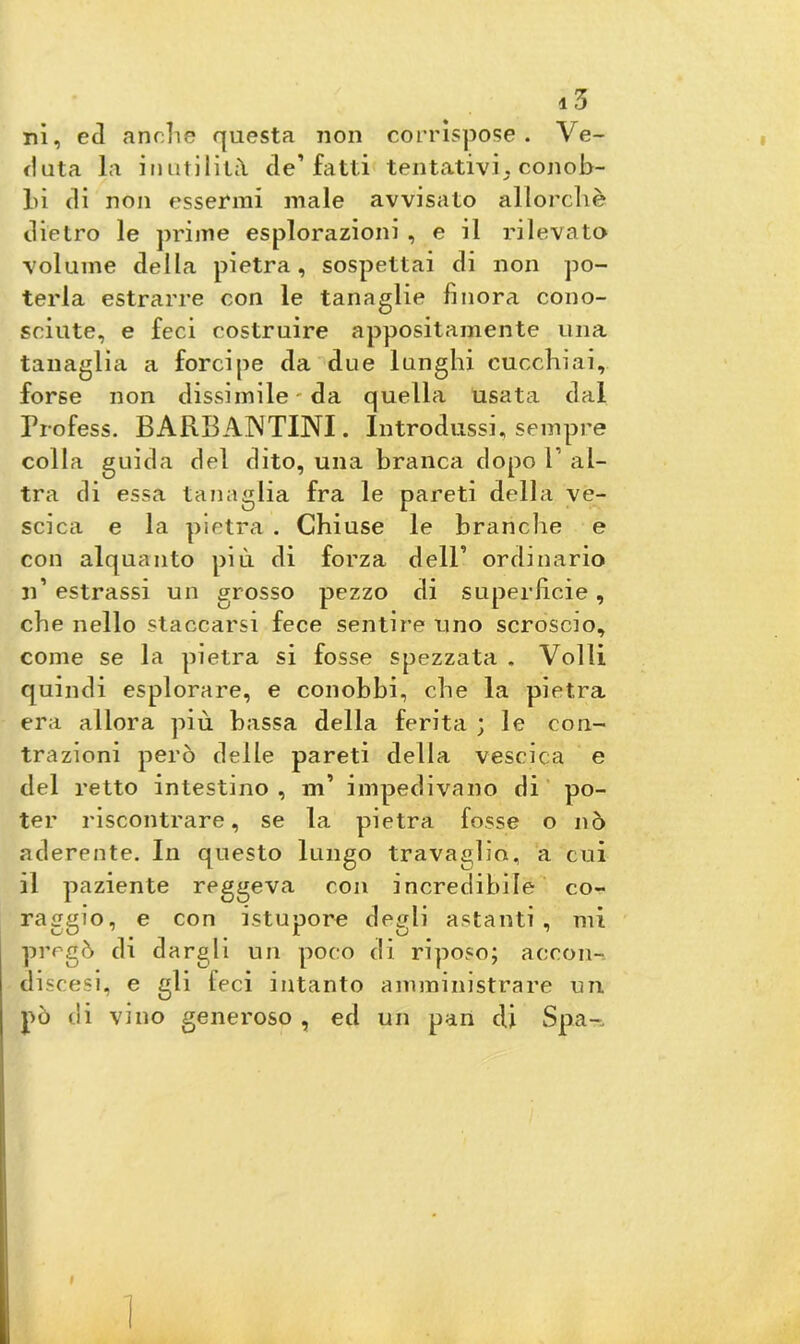 ni, ecl anche questa non corrispose. Ve- duta la inutilità de’fatti tentativi. conob- lìi di non essermi male avvisato allorché dietro le prime esplorazioni , e il rilevato volume della pietra, sospettai di non po- terla estrarre con le tanaglie finora cono- sciute, e feci costruire appositamente una tanaglia a forcipe da due lunghi cucchiai, forse non dissimile-da quella usata dal Frofess. BARBANTTNI. Introdussi, sempre colla guida del dito, una branca dopo F al- tra di essa tanaglia fra le pareti della ve- scica e la pietra . Chiuse le branche e con alquanto più di forza dell’ ordinario n’ estrassi un grosso pezzo di superficie, che nello staccarsi fece sentire uno scroscio, come se la pietra si fosse spezzata . Volli quindi esplorare, e conobbi, che la pietra era allora più bassa della ferita ; le con- trazioni però delle pareti della vescica e del retto intestino , m’ impedivano di po- ter riscontrare, se la pietra fosse o nò aderente. In questo lungo travaglio, a cui il paziente reggeva con incredibile co- raggio, e con istupore degli astanti, mi pregò di dargli un poco di riposo; aeeon- di scesi, e gli feci intanto amministrare un pò di vino generoso , ed un pan di Spa-„ ì