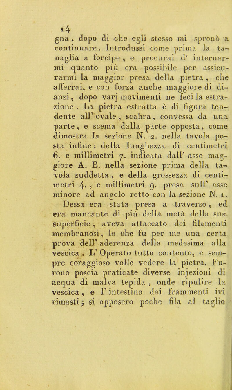 *4 gna , dopo di che egli stesso mi spronò a continuare. Introdussi come prima la ta- naglia a forcipe , e procurai d* internar- mi quanto più era possibile per assicu- rarmi la maggior presa della pietra , che afferrai, e con forza anche maggiore di di- anzi, dopo varj movimenti ne feci la estra- zione . La pietra estratta è di figura ten- dente all’ ovale , scabra , convessa da una parte, e scema dalla parte opposta, come dimostra la sezione N. 2. nella tavola po- sta infine : della lunghezza di centimetri 6. e millimetri rj. indicata dall* asse mag- giore A. B. nella sezione prima della ta- vola suddetta , e della grossezza di centi- metri 4. , e millimetri g. presa sull’ asse minore ad angolo retto con la sezione N. 1. Dessa era stata presa a traverso , ed era mancante di più della metà della sua superficie , aveva attaccato dei filamenti membranosi, lo che fu per me una certa prova deir aderenza della medesima alla vescica . L’ Operato tutto contento, e sem- pre coraggioso volle vedere la pietra. Fu- rono poscia praticate diverse injezioni di acqua di malva tepida onde ripulire la vescica, e F intestino dai frammenti ivi rimasti si apposero poche fila al taglio