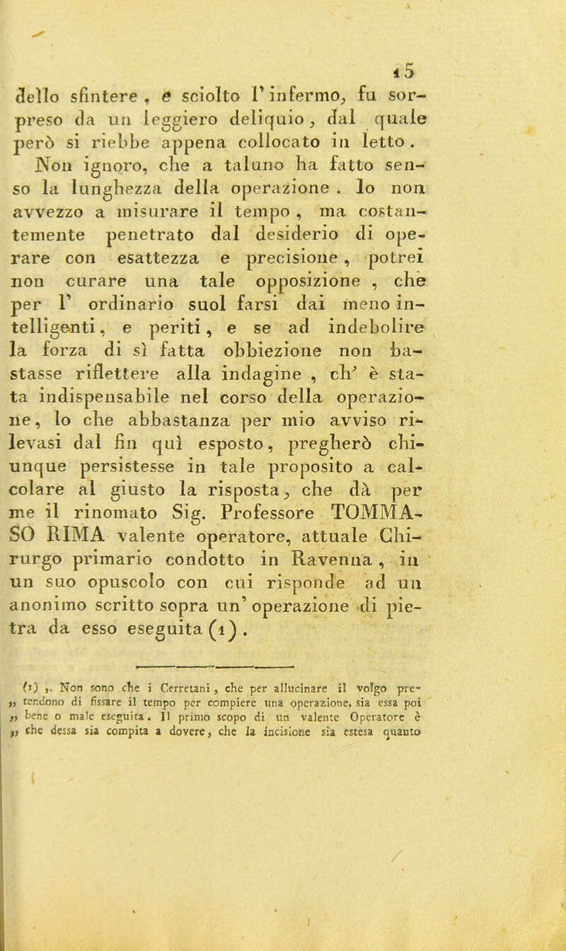 dello sfintere, e sciolto 1* infermo, fu sor- preso da un leggiero deliquio, dal quale però si riebbe appena collocato in letto . Non ignoro, che a taluno ha fatto sen- so la lunghezza della operazione . lo non avvezzo a misurare il tempo , ma costan- temente penetrato dal desiderio di ope- rare con esattezza e precisione , potrei non curare una tale opposizione , che per 1’ ordinario suol farsi dai meno in- telligenti, e periti, e se ad indebolire la forza di sì fatta obbiezione non ba- stasse riflettere alla indagine , eli'’ è sta- ta indispensabile nel corso della operazio- ne , lo che abbastanza per mio avviso ri- levasi dal fin qui esposto, pregherò chi- unque persistesse in tale proposito a cal- colare al giusto la risposta., che dà per me il rinomato Sig. Professore TOMMA- SO RIMA valente operatore, attuale Chi- rurgo primario condotto in Ravenna, in un suo opuscolo con cui risponde ad un anonimo scritto sopra un’operazione di pie- tra da esso eseguita (1). 0) j. Non sono che i Cerretani, che per allucinare il volgo pre- i, tendono di fissare il tempo per compiere una operazione, sia essa poi „ bene o male eseguita. Il primo scopo di un valente Operatore è t, che dessa sia compita a dovere, che Ja incisione sia estesa guanto / I