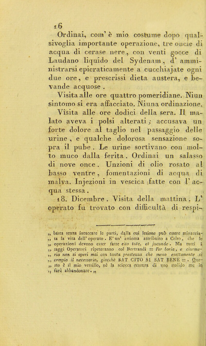 Ordinai, 00111’ è mio costume dopo qual- sivoglia importante operazione, tre oncie di acquei di cerase nere, con venti gocce di Laudano liquido del Sydenam, d’ ammi- nistrarsi epicraticamente a cucchiajate ogni due ore, e prescrissi dieta austera, e be- vande acquose . Visita alle ore quattro pomeridiane. Niun sintomo si era affacciato. Niuna ordinazione. Visita alle ore dodici della sera. Il ma- lato aveva i polsi alterati ; accusava un forte dolore al taglio nel passaggio delle urine , e qualche dolorosa sensazione so- pra il pube . Le urine sortivano con mol- to muco dalla ferita. Ordinai un salasso di nove once. Unzioni di olio rosato al basso ventre , fomentazioni di acqua di malva. Injezioni in vescica fatte con 1’ ac- qua stessa. 18. Dicembre. Visita della mattina. L’ operato fu trovato con difficoltà di-respi-. „ basta senza intaccare le parti, d^lla cui lesione può essere minaccia- 5, ta la vita dell’operato. E’un’ assioma attribuito a Celso, che le ,, operazioni devono esser fatte cito tute, et jucunde. Ma tutti i saggi Operatori ripeteranno col Bertrandi =3 Per boria, e ciurme- ,, ria non si operi mai con tanta prestezza che meno esattamente si ,, compia il necessario, giacché SAT CITO Si SAT BENE — . Ouc- „ sto è il mio vessillo, pè la sciocca censura di uno stolido me Iq ,, farà abbandonare.,.